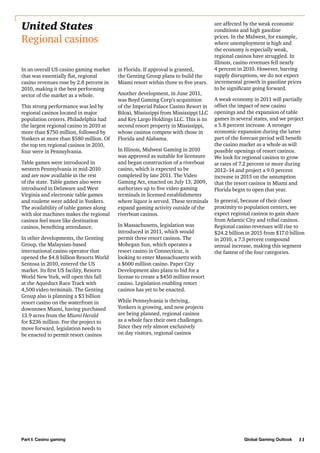 United States
Regional casinos
In an overall US casino gaming market
that was essentially flat, regional
casino revenues rose by 2.8 percent in
2010, making it the best performing
sector of the market as a whole.
This strong performance was led by
regional casinos located in major
population centers. Philadelphia had
the largest regional casino in 2010 at
more than $750 million, followed by
Yonkers at more than $580 million. Of
the top ten regional casinos in 2010,
four were in Pennsylvania.
Table games were introduced in
western Pennsylvania in mid-2010
and are now available in the rest
of the state. Table games also were
introduced in Delaware and West
Virginia and electronic table games
and roulette were added in Yonkers.
The availability of table games along
with slot machines makes the regional
casinos feel more like destination
casinos, benefiting attendance.
In other developments, the Genting
Group, the Malaysian-based
international casino operator that
opened the $4.8 billion Resorts World
Sentosa in 2010, entered the US
market. Its first US facility, Resorts
World New York, will open this fall
at the Aqueduct Race Track with
4,500 video terminals. The Genting
Group also is planning a $3 billion
resort casino on the waterfront in
downtown Miami, having purchased
13.9 acres from the Miami Herald
for $236 million. For the project to
move forward, legislation needs to
be enacted to permit resort casinos

Part I: Casino gaming

in Florida. If approval is granted,
the Genting Group plans to build the
Miami resort within three to five years.
Another development, in June 2011,
was Boyd Gaming Corp’s acquisition
of the Imperial Palace Casino Resort in
Biloxi, Mississippi from Mississippi LLC
and Key Largo Holdings LLC. This is its
second resort property in Mississippi,
whose casinos compete with those in
Florida and Alabama.
In Illinois, Midwest Gaming in 2010
was approved as suitable for licensure
and began construction of a riverboat
casino, which is expected to be
completed by late 2011. The Video
Gaming Act, enacted on July 13, 2009,
authorizes up to five video gaming
terminals in licensed establishments
where liquor is served. These terminals
expand gaming activity outside of the
riverboat casinos.
In Massachusetts, legislation was
introduced in 2011, which would
permit three resort casinos. The
Mohegan Sun, which operates a
resort casino in Connecticut, is
looking to enter Massachusetts with
a $600 million casino. Paper City
Development also plans to bid for a
license to create a $450 million resort
casino. Legislation enabling resort
casinos has yet to be enacted.

are affected by the weak economic
conditions and high gasoline
prices. In the Midwest, for example,
where unemployment is high and
the economy is especially weak,
regional casinos have struggled. In
Illinois, casino revenues fell nearly
4 percent in 2010. However, barring
supply disruptions, we do not expect
incremental growth in gasoline prices
to be significant going forward.
A weak economy in 2011 will partially
offset the impact of new casino
openings and the expansion of table
games in several states, and we project
a 5.8 percent increase. A stronger
economic expansion during the latter
part of the forecast period will benefit
the casino market as a whole as will
possible openings of resort casinos.
We look for regional casinos to grow
at rates of 7.2 percent or more during
2012–14 and project a 9.0 percent
increase in 2015 on the assumption
that the resort casinos in Miami and
Florida begin to open that year.
In general, because of their closer
proximity to population centers, we
expect regional casinos to gain share
from Atlantic City and tribal casinos.
Regional casino revenues will rise to
$24.2 billion in 2015 from $17.0 billion
in 2010, a 7.3 percent compound
annual increase, making this segment
the fastest of the four categories.

While Pennsylvania is thriving,
Yonkers is growing, and new projects
are being planned, regional casinos
as a whole face their own challenges.
Since they rely almost exclusively
on day visitors, regional casinos

Global Gaming Outlook

11

 