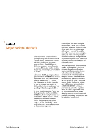 EMEA
Major national markets
Several countries have substantial
gaming activity that occurs outside of
casinos. In Italy, for example, gaming
machines throughout the country
generated more than $5 billion in
2010, but most were located outside
of casinos. The casino market itself in
Italy is tiny, consisting of just a handful
of casinos.
Likewise in the UK, gaming machines
generated more than $3 billion in total
revenues in 2010. The casino market,
however, totaled only $1.2 billion.
The UK was one of the few countries
to post an increase in revenues in
2010, with a 0.6 percent advance, but
spending will decline again in 2011.
In terms of casino gaming, France had
the largest casino market in 2010 at
$3.8 billion, followed by Germany and
South Africa at $2.0 and $1.8 billion,
respectively. France has declined
during the past two years, and we
expect a further drop in 2011 with
modest increases projected thereafter
as the economy improves.

Part I: Casino gaming

Germany has one of the strongest
economies in EMEA, and its market
continued to expand during the past
three years, albeit at annual rates
of less than 1 percent. We look for
somewhat faster increases during the
latter part of the forecast period as
economic conditions strengthen and
as private companies enter the market
as privatization occurs, by taking on
existing licenses.
South Africa had the fastest growing
market in 2010 with a 3.5 percent
increase. Going forward, casino
upgrades and a new casino license
will enhance the South African
casino market, but compared with
the prior decade—when a number
of new casinos opened—there will
be relatively little growth from new
casinos during the forecast period.
A new 15 percent tax on winnings
of R25,000 ($3,099) or higher,
provisionally scheduled to go into
effect in 2012, is expected to have
an adverse impact on the market.
However, there is currently no detail
available on how the proposed tax is to
be calculated or collected.

Global Gaming Outlook

13

 