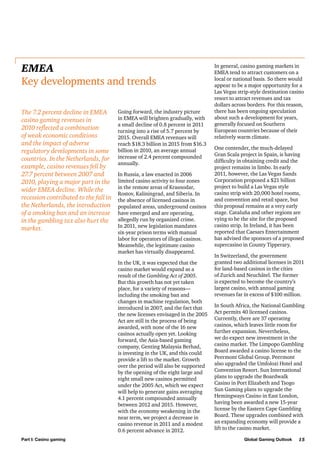 EMEA
Key developments and trends
The 7.2 percent decline in EMEA
casino gaming revenues in
2010 reflected a combination
of weak economic conditions
and the impact of adverse
regulatory developments in some
countries. In the Netherlands, for
example, casino revenues fell by
27.7 percent between 2007 and
2010, playing a major part in the
wider EMEA decline. While the
recession contributed to the fall in
the Netherlands, the introduction
of a smoking ban and an increase
in the gambling tax also hurt the
market.

Going forward, the industry picture
in EMEA will brighten gradually, with
a small decline of 0.8 percent in 2011
turning into a rise of 5.7 percent by
2015. Overall EMEA revenues will
reach $18.3 billion in 2015 from $16.3
billion in 2010, an average annual
increase of 2.4 percent compounded
annually.
In Russia, a law enacted in 2006
limited casino activity to four zones
in the remote areas of Krasnodar,
Rostov, Kaliningrad, and Siberia. In
the absence of licensed casinos in
populated areas, underground casinos
have emerged and are operating,
allegedly run by organized crime.
In 2011, new legislation mandates
six-year prison terms with manual
labor for operators of illegal casinos.
Meanwhile, the legitimate casino
market has virtually disappeared.
In the UK, it was expected that the
casino market would expand as a
result of the Gambling Act of 2005.
But this growth has not yet taken
place, for a variety of reasons—
including the smoking ban and
changes in machine regulation, both
introduced in 2007, and the fact that
the new licenses envisaged in the 2005
Act are still in the process of being
awarded, with none of the 16 new
casinos actually open yet. Looking
forward, the Asia-based gaming
company, Genting Malaysia Berhad,
is investing in the UK, and this could
provide a lift to the market. Growth
over the period will also be supported
by the opening of the eight large and
eight small new casinos permitted
under the 2005 Act, which we expect
will help to generate gains averaging
4.1 percent compounded annually
between 2012 and 2015. However,
with the economy weakening in the
near term, we project a decrease in
casino revenue in 2011 and a modest
0.6 percent advance in 2012.

Part I: Casino gaming

In general, casino gaming markets in
EMEA tend to attract customers on a
local or national basis. So there would
appear to be a major opportunity for a
Las Vegas strip-style destination casino
resort to attract revenues and tax
dollars across borders. For this reason,
there has been ongoing speculation
about such a development for years,
generally focused on Southern
European countries because of their
relatively warm climate.
One contender, the much-delayed
Gran Scala project in Spain, is having
difficulty in obtaining credit and the
project remains in limbo. In early
2011, however, the Las Vegas Sands
Corporation proposed a $21 billion
project to build a Las Vegas style
casino strip with 20,000 hotel rooms,
and convention and retail space, but
this proposal remains at a very early
stage. Cataluña and other regions are
vying to be the site for the proposed
casino strip. In Ireland, it has been
reported that Caesars Entertainment
has advised the sponsors of a proposed
supercasino in County Tipperary.
In Switzerland, the government
granted two additional licenses in 2011
for land-based casinos in the cities
of Zurich and Neuchâtel. The former
is expected to become the country’s
largest casino, with annual gaming
revenues far in excess of $100 million.
In South Africa, the National Gambling
Act permits 40 licensed casinos.
Currently, there are 37 operating
casinos, which leaves little room for
further expansion. Nevertheless,
we do expect new investment in the
casino market. The Limpopo Gambling
Board awarded a casino license to the
Peermont Global Group. Peermont
also upgraded the Umfolozi Hotel and
Convention Resort. Sun International
plans to upgrade the Boardwalk
Casino in Port Elizabeth and Tsogo
Sun Gaming plans to upgrade the
Hemingways Casino in East London,
having been awarded a new 15-year
license by the Eastern Cape Gambling
Board. These upgrades combined with
an expanding economy will provide a
lift to the casino market.
Global Gaming Outlook

15

 