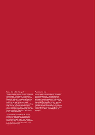 Use of data within this report

Permission to cite

This document is provided by PwC for general
guidance only and does not constitute the
provision of legal advice, accounting services,
investment advice, or professional consulting
of any kind. The information provided herein
should not be used as a substitute for
consultation with professional tax, accounting,
legal, or other competent advisers. Before
making any decision or taking any action, you
should consult a professional adviser who has
been provided with all pertinent facts relevant
to your particular situation.

No part of this publication may be excerpted,
reproduced, stored in a retrieval system, or
distributed or transmitted in any form or by
any means—including electronic, mechanical,
photocopying, recording, or scanning—without
the prior written permission of PwC. Requests
should be submitted in writing to Radhika
Nanda at radhika.nanda@uk.pwc.com outlining
the excerpts you wish to use along with a draft
copy of the full report that the excerpts will
appear in.

The information is provided as is, with no
assurance or guarantee of completeness,
accuracy, or timeliness of the information
and without warranty of any kind, express or
implied, including but not limited to warranties
of performance, merchantability, and fitness
for a particular purpose.

2

PwC

 