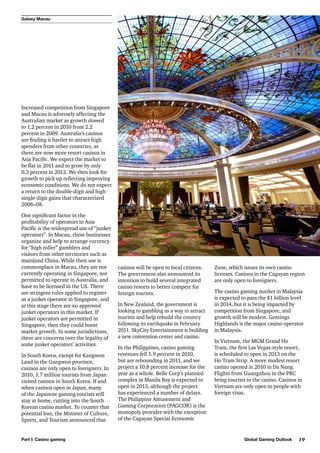 Galaxy Macau

Increased competition from Singapore
and Macau is adversely affecting the
Australian market as growth slowed
to 1.2 percent in 2010 from 2.2
percent in 2009. Australia’s casinos
are finding it harder to attract high
spenders from other countries, as
there are now more resort casinos in
Asia Pacific. We expect the market to
be flat in 2011 and to grow by only
0.3 percent in 2012. We then look for
growth to pick up reflecting improving
economic conditions. We do not expect
a return to the double-digit and high
single-digit gains that characterized
2006–08.
One significant factor in the
profitability of operators in Asia
Pacific is the widespread use of “junket
operators”. In Macau, these businesses
organize and help to arrange currency
for “high roller” gamblers and
visitors from other territories such as
mainland China. While their use is
commonplace in Macau, they are not
currently operating in Singapore, nor
permitted to operate in Australia, and
have to be licensed in the US. There
are stringent rules applied to register
as a junket operator in Singapore, and
at this stage there are no approved
junket operators in this market. If
junket operators are permitted in
Singapore, then they could boost
market growth. In some jurisdictions,
there are concerns over the legality of
some junket operators’ activities.
In South Korea, except for Kangwon
Land in the Gangwon province,
casinos are only open to foreigners. In
2010, 1.7 million tourists from Japan
visited casinos in South Korea. If and
when casinos open in Japan, many
of the Japanese gaming tourists will
stay at home, cutting into the South
Korean casino market. To counter that
potential loss, the Minister of Culture,
Sports, and Tourism announced that

Part I: Casino gaming

casinos will be open to local citizens.
The government also announced its
intention to build several integrated
casino resorts to better compete for
foreign tourists.
In New Zealand, the government is
looking to gambling as a way to attract
tourists and help rebuild the country
following its earthquake in February
2011. SkyCity Entertainment is building
a new convention center and casino.
In the Philippines, casino gaming
revenues fell 5.9 percent in 2010,
but are rebounding in 2011, and we
project a 10.8 percent increase for the
year as a whole. Belle Corp’s planned
complex in Manila Bay is expected to
open in 2013, although the project
has experienced a number of delays.
The Philippine Amusement and
Gaming Corporation (PAGCOR) is the
monopoly provider with the exception
of the Cagayan Special Economic

Zone, which issues its own casino
licenses. Casinos in the Cagayan region
are only open to foreigners.
The casino gaming market in Malaysia
is expected to pass the $1 billion level
in 2014, but it is being impacted by
competition from Singapore, and
growth will be modest. Gentings
Highlands is the major casino operator
in Malaysia.
In Vietnam, the MGM Grand Ho
Tram, the first Las Vegas-style resort,
is scheduled to open in 2013 on the
Ho Tram Strip. A more modest resort
casino opened in 2010 in Da Nang.
Flights from Guangzhou in the PRC
bring tourists to the casino. Casinos in
Vietnam are only open to people with
foreign visas.

Global Gaming Outlook

19

 