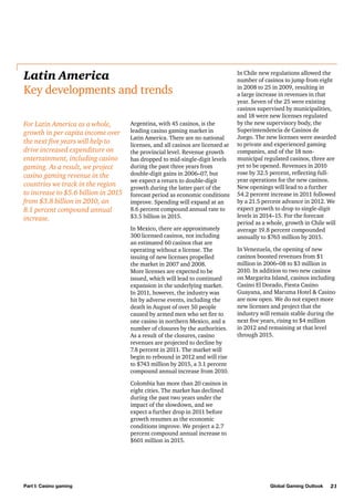 Latin America
Key developments and trends
For Latin America as a whole,
growth in per capita income over
the next five years will help to
drive increased expenditure on
entertainment, including casino
gaming. As a result, we project
casino gaming revenue in the
countries we track in the region
to increase to $5.6 billion in 2015
from $3.8 billion in 2010, an
8.1 percent compound annual
increase.

Argentina, with 45 casinos, is the
leading casino gaming market in
Latin America. There are no national
licenses, and all casinos are licensed at
the provincial level. Revenue growth
has dropped to mid-single-digit levels
during the past three years from
double-digit gains in 2006–07, but
we expect a return to double-digit
growth during the latter part of the
forecast period as economic conditions
improve. Spending will expand at an
8.6 percent compound annual rate to
$3.5 billion in 2015.
In Mexico, there are approximately
300 licensed casinos, not including
an estimated 60 casinos that are
operating without a license. The
issuing of new licenses propelled
the market in 2007 and 2008.
More licenses are expected to be
issued, which will lead to continued
expansion in the underlying market.
In 2011, however, the industry was
hit by adverse events, including the
death in August of over 50 people
caused by armed men who set fire to
one casino in northern Mexico, and a
number of closures by the authorities.
As a result of the closures, casino
revenues are projected to decline by
7.8 percent in 2011. The market will
begin to rebound in 2012 and will rise
to $743 million by 2015, a 3.1 percent
compound annual increase from 2010.

In Chile new regulations allowed the
number of casinos to jump from eight
in 2008 to 25 in 2009, resulting in
a large increase in revenues in that
year. Seven of the 25 were existing
casinos supervised by municipalities,
and 18 were new licenses regulated
by the new supervisory body, the
Superintendencia de Casinos de
Juego. The new licenses were awarded
to private and experienced gaming
companies, and of the 18 nonmunicipal regulated casinos, three are
yet to be opened. Revenues in 2010
rose by 32.5 percent, reflecting fullyear operations for the new casinos.
New openings will lead to a further
54.2 percent increase in 2011 followed
by a 21.5 percent advance in 2012. We
expect growth to drop to single-digit
levels in 2014–15. For the forecast
period as a whole, growth in Chile will
average 19.8 percent compounded
annually to $765 million by 2015.
In Venezuela, the opening of new
casinos boosted revenues from $1
million in 2006–08 to $3 million in
2010. In addition to two new casinos
on Margarita Island, casinos including
Casino El Dorado, Fiesta Casino
Guayana, and Maruma Hotel & Casino
are now open. We do not expect more
new licenses and project that the
industry will remain stable during the
next five years, rising to $4 million
in 2012 and remaining at that level
through 2015.

Colombia has more than 20 casinos in
eight cities. The market has declined
during the past two years under the
impact of the slowdown, and we
expect a further drop in 2011 before
growth resumes as the economic
conditions improve. We project a 2.7
percent compound annual increase to
$601 million in 2015.

Part I: Casino gaming

Global Gaming Outlook

21

 