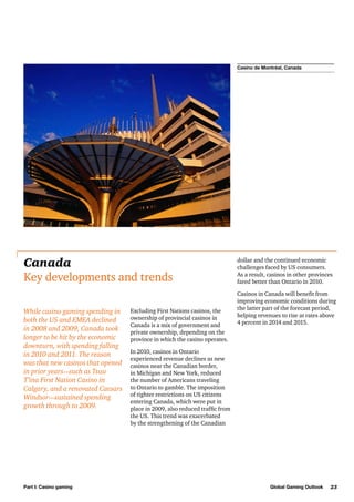 Casino de Montréal, Canada

Canada
Key developments and trends
While casino gaming spending in
both the US and EMEA declined
in 2008 and 2009, Canada took
longer to be hit by the economic
downturn, with spending falling
in 2010 and 2011. The reason
was that new casinos that opened
in prior years—such as Tsuu
T’ina First Nation Casino in
Calgary, and a renovated Caesars
Windsor—sustained spending
growth through to 2009.

Part I: Casino gaming

Excluding First Nations casinos, the
ownership of provincial casinos in
Canada is a mix of government and
private ownership, depending on the
province in which the casino operates.

dollar and the continued economic
challenges faced by US consumers.
As a result, casinos in other provinces
fared better than Ontario in 2010.
Casinos in Canada will benefit from
improving economic conditions during
the latter part of the forecast period,
helping revenues to rise at rates above
4 percent in 2014 and 2015.

In 2010, casinos in Ontario
experienced revenue declines as new
casinos near the Canadian border,
in Michigan and New York, reduced
the number of Americans traveling
to Ontario to gamble. The imposition
of tighter restrictions on US citizens
entering Canada, which were put in
place in 2009, also reduced traffic from
the US. This trend was exacerbated
by the strengthening of the Canadian

Global Gaming Outlook

23

 