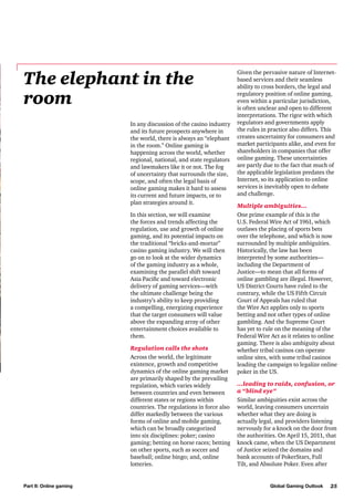 The elephant in the
room
In any discussion of the casino industry
and its future prospects anywhere in
the world, there is always an “elephant
in the room.” Online gaming is
happening across the world, whether
regional, national, and state regulators
and lawmakers like it or not. The fog
of uncertainty that surrounds the size,
scope, and often the legal basis of
online gaming makes it hard to assess
its current and future impacts, or to
plan strategies around it.
In this section, we will examine
the forces and trends affecting the
regulation, use and growth of online
gaming, and its potential impacts on
the traditional “bricks-and-mortar”
casino gaming industry. We will then
go on to look at the wider dynamics
of the gaming industry as a whole,
examining the parallel shift toward
Asia Pacific and toward electronic
delivery of gaming services—with
the ultimate challenge being the
industry’s ability to keep providing
a compelling, energizing experience
that the target consumers will value
above the expanding array of other
entertainment choices available to
them.
Regulation calls the shots
Across the world, the legitimate
existence, growth and competitive
dynamics of the online gaming market
are primarily shaped by the prevailing
regulation, which varies widely
between countries and even between
different states or regions within
countries. The regulations in force also
differ markedly between the various
forms of online and mobile gaming,
which can be broadly categorized
into six disciplines: poker; casino
gaming; betting on horse races; betting
on other sports, such as soccer and
baseball; online bingo; and, online
lotteries.

Part II: Online gaming

Given the pervasive nature of Internetbased services and their seamless
ability to cross borders, the legal and
regulatory position of online gaming,
even within a particular jurisdiction,
is often unclear and open to different
interpretations. The rigor with which
regulators and governments apply
the rules in practice also differs. This
creates uncertainty for consumers and
market participants alike, and even for
shareholders in companies that offer
online gaming. These uncertainties
are partly due to the fact that much of
the applicable legislation predates the
Internet, so its application to online
services is inevitably open to debate
and challenge.
Multiple ambiguities…
One prime example of this is the
U.S. Federal Wire Act of 1961, which
outlaws the placing of sports bets
over the telephone, and which is now
surrounded by multiple ambiguities.
Historically, the law has been
interpreted by some authorities—
including the Department of
Justice—to mean that all forms of
online gambling are illegal. However,
US District Courts have ruled to the
contrary, while the US Fifth Circuit
Court of Appeals has ruled that
the Wire Act applies only to sports
betting and not other types of online
gambling. And the Supreme Court
has yet to rule on the meaning of the
Federal Wire Act as it relates to online
gaming. There is also ambiguity about
whether tribal casinos can operate
online sites, with some tribal casinos
leading the campaign to legalize online
poker in the US.
…leading to raids, confusion, or
a “blind eye”
Similar ambiguities exist across the
world, leaving consumers uncertain
whether what they are doing is
actually legal, and providers listening
nervously for a knock on the door from
the authorities. On April 15, 2011, that
knock came, when the US Department
of Justice seized the domains and
bank accounts of PokerStars, Full
Tilt, and Absolute Poker. Even after

Global Gaming Outlook

25

 