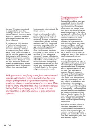 the raids, US consumers continued
to comprise half or more of the
world’s poker market—with private
offshore operators, unafraid of the US
authorities, continuing to take bets
while public companies stay away for
fear of indictment.
In contrast to the US Department
of Justice, the law enforcement
authorities in some other parts of
the world are turning a blind eye
to unlawful online gaming. In Asia
Pacific, online gaming is outlawed in
the PRC and India, but there has been
little attempt to tackle the usage by
people in these countries of gaming
sites based in the Philippines, where
it is legal. It is unclear whether the
bulk of the money being bet online is
going through Macau, direct through
offshore sites, or through illegal

bookmakers: the only certainty is that
there is a lot of it.
Even in jurisdictions where online
gaming is legalized and regulated,
there are “grey areas” of doubt and
uncertainty. In Europe, online gaming
is legal in many countries, but often
as a monopoly offering from a single
government-approved provider—an
approach that is being challenged
by the European Commission
under European Union law on fair
competition. In France, Internet service
providers (ISPs) are opposing the
government’s attempts to block access
to gaming sites based in countries such
as Costa Rica. In the Czech Republic,
the requirement for online gaming
users to subscribe in person at a shop
means “pure” Internet providers are
technically illegal—yet they operate
and promote themselves openly.

With governments now facing severe fiscal constraints and
eager to replenish their coffers, their attention has been
caught by the potential of legalized and licensed online
gaming services as a valuable source of tax revenues. There
is also a strong argument that, since consumers will engage
in illegal online gaming anyway, it is better to license
and tax it than to allow the revenues to go to unlicensed
operators.

Protecting consumers while
boosting the tax take
Today’s widespread legal uncertainty
springs largely from the slow and
halting response of legislators and
regulators across the world when
online gaming first emerged in the
early 2000s. This approach reflected
a view in many countries that online
gaming simply could not be regulated
effectively. Aside from a handful of
territories such as the UK, which
legalized many forms of online
gaming in the 2005 Gambling Act,
most national and state governments
across the world were initially wary
of legalizing online gaming within
their territories. However, with the
onset of the global financial crisis
and its resulting negative impact on
public sector finances, there has been a
significant change in attitude.
With governments now facing
severe fiscal constraints and eager to
replenish their coffers, their attention
has been caught by the potential of
legalized and licensed online gaming
services as a valuable source of tax
revenues. There is also a strong
argument that, since consumers
will engage in illegal online gaming
anyway, it is better to license and
tax it than to allow the revenues to
go to unlicensed operators. Also, far
more effective technologies are now
available than a few years ago to
maintain online security and verify the
location and age of people taking part
in online gaming. These developments
are all encouraging different national
and state governments to introduce
their own licensing regimes. Yet, the
cross-border nature of online gaming
means attempts to regulate purely
within borders may prove ultimately
unsustainable.
What is clear is that the elephant in
the room is not going to go away.
Governments and regulators have an
absolute need to create certainty and
consumer protection around online
gaming, while ensuring this activity is
fairly taxed. This may take years, but it
must eventually happen.

26

PwC

 