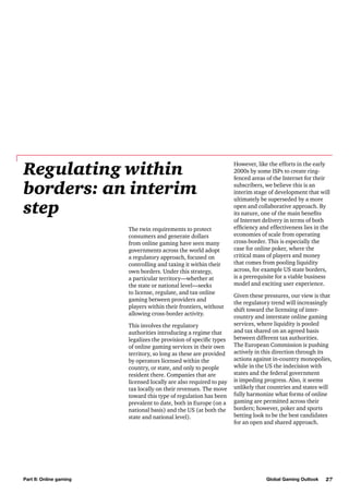 Regulating within
borders: an interim
step
The twin requirements to protect
consumers and generate dollars
from online gaming have seen many
governments across the world adopt
a regulatory approach, focused on
controlling and taxing it within their
own borders. Under this strategy,
a particular territory—whether at
the state or national level—seeks
to license, regulate, and tax online
gaming between providers and
players within their frontiers, without
allowing cross-border activity.
This involves the regulatory
authorities introducing a regime that
legalizes the provision of specific types
of online gaming services in their own
territory, so long as these are provided
by operators licensed within the
country, or state, and only to people
resident there. Companies that are
licensed locally are also required to pay
tax locally on their revenues. The move
toward this type of regulation has been
prevalent to date, both in Europe (on a
national basis) and the US (at both the
state and national level).

Part II: Online gaming

However, like the efforts in the early
2000s by some ISPs to create ringfenced areas of the Internet for their
subscribers, we believe this is an
interim stage of development that will
ultimately be superseded by a more
open and collaborative approach. By
its nature, one of the main benefits
of Internet delivery in terms of both
efficiency and effectiveness lies in the
economies of scale from operating
cross-border. This is especially the
case for online poker, where the
critical mass of players and money
that comes from pooling liquidity
across, for example US state borders,
is a prerequisite for a viable business
model and exciting user experience.
Given these pressures, our view is that
the regulatory trend will increasingly
shift toward the licensing of intercountry and interstate online gaming
services, where liquidity is pooled
and tax shared on an agreed basis
between different tax authorities.
The European Commission is pushing
actively in this direction through its
actions against in-country monopolies,
while in the US the indecision with
states and the federal government
is impeding progress. Also, it seems
unlikely that countries and states will
fully harmonize what forms of online
gaming are permitted across their
borders; however, poker and sports
betting look to be the best candidates
for an open and shared approach.

Global Gaming Outlook

27

 