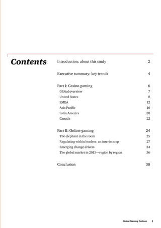 Contents

Introduction: about this study	

2

Executive summary: key trends	

4

Part I: Casino gaming	

6

Global overview	

7

United States	

8

EMEA	

12

Asia Pacific	

16

Latin America	

20

Canada	

22

Part II: Online gaming	

24

The elephant in the room 	

25

Regulating within borders: an interim step	

27

Emerging change drivers 	

34

The global market in 2015—region by region	

36

Conclusion	

38

Global Gaming Outlook

1

 