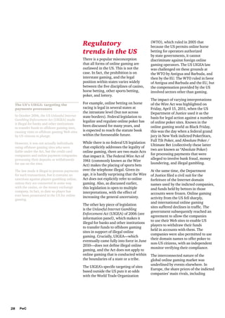 Regulatory
trends in the US
There is a popular misconception
that all forms of online gaming are
outlawed in the US. This is not the
case. In fact, the prohibition is on
interstate gaming, and the legal
position within states varies widely
between the five disciplines of casino,
horse betting, other sports betting,
poker, and lottery.
The US’s UIEGA: targeting the
payments processors
In October 2006, the US Unlawful Internet
Gambling Enforcement Act (UIGEA) made
it illegal for banks and other institutions
to transfer funds to offshore gaming sites,
causing visits to offshore gaming Web sites
by US citizens to plunge.
However, it was not actually individuals
using offshore gaming sites who were
liable under the Act, but the credit card
companies and online payment companies
processing their deposits or withdrawals
for use on the sites.
The law made it illegal to process payments
for such transactions, but it contains no
sanctions against players gambling online,
unless they are connected in some way
with the casino, or the money exchange
company. In fact, to date no player has
ever been prosecuted in the US for online
gaming.

For example, online betting on horse
racing is legal in several states at
the intrastate level (but not across
state borders). Federal legislation to
legalize and regulate online poker has
been discussed for many years, and
is expected to reach the statute book
within the foreseeable future.
While there is no federal US legislation
that explicitly addresses the legality of
online gaming, there are two main Acts
that impact it. The Federal Wire Act of
1961 (commonly known as the Wire
Act) makes the placing of sports bets
over the telephone illegal. Given its
age, it is hardly surprising that the Wire
Act does not explicitly refer to online
gaming. Also, as discussed earlier,
this legislation is open to multiple
interpretations, with the effect of
increasing the general uncertainty.
The other key piece of legislation
is the Unlawful Internet Gambling
Enforcement Act (UIGEA) of 2006 (see
information panel), which makes it
illegal for banks and other institutions
to transfer funds to offshore gaming
sites in support of illegal online
gaming. Crucially, UIGEA—which
eventually came fully into force in June
2010—does not define illegal online
gaming, and the Act does not apply to
online gaming that is conducted within
the boundaries of a state or a tribe.
The UIGEA’s specific targeting of sites
based outside the US puts it at odds
with the World Trade Organization

28

PwC

(WTO), which ruled in 2005 that
because the US permits online horse
betting for operators authorized
by state governments, it cannot
discriminate against foreign online
gaming operators. The US UIGEA law
was challenged on these grounds at
the WTO by Antigua and Barbuda, and
then by the EU. The WTO ruled in favor
of Antigua and Barbuda and the EU, but
the compensation provided by the US
involved sectors other than gaming.
The impact of varying interpretations
of the Wire Act was highlighted on
Friday, April 15, 2011, when the US
Department of Justice used it as the
basis for legal action against a number
of online poker sites. Known in the
online gaming world as Black Friday,
this was the day when a federal grand
jury in New York indicted PokerStars,
Full Tilt Poker, and Absolute Poker /
Ultimate Bet (collectively these latter
two are known as “Absolute Poker)
for processing payments that were
alleged to involve bank fraud, money
laundering, and illegal gambling.
At the same time, the Department
of Justice filed a civil suit for the
forfeiture of the Internet domain
names used by the indicted companies,
and funds held by bettors in those
accounts were frozen. Online gaming
activity from the US fell sharply,
and international online gaming
sites suffered declines in traffic. The
government subsequently reached an
agreement to allow the companies
to use their Web sites to enable US
players to withdraw their funds
held in accounts with them. The
companies were also permitted to use
their domain names to offer poker to
non-US citizens, with an independent
monitor verifying their compliance.
The interconnected nature of the
global online gaming market was
underlined by events elsewhere. In
Europe, the share prices of the indicted
companies’ main rivals, including

 