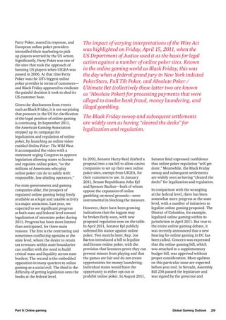 Party Poker, soared in response, and
European online poker providers
intensified their marketing to pick
up players worried by the US action.
Significantly, Party Poker was one of
the sites that took the approach of
banning US players when UIGEA was
passed in 2006. At that time Party
Poker was the US’s biggest online
poker provider in terms of customers—
and Black Friday appeared to vindicate
the painful decision it took to shed its
US customer base.
Given the shockwaves from events
such as Black Friday, it is not surprising
that pressure in the US for clarification
of the legal position of online gaming
is continuing. In September 2011,
the American Gaming Association
stepped up its campaign for
legalization and regulation of online
poker, by launching an online video
entitled Online Poker: The Wild West.
It accompanied the video with a
statement urging Congress to approve
legislation allowing states to license
and regulate online poker, “so the
millions of Americans who play
online poker can do so safely with
responsible, law-abiding operators.”
For state governments and gaming
companies alike, the prospect of
regulated online gaming being freely
available as a legal and taxable activity
is a major attraction. Last year, we
expected to see significant progress
at both state and federal level toward
legalization of interstate poker during
2011. Progress has been more limited
than anticipated, for three main
reasons. The first is the contrasting and
sometimes conflicting agendas at the
state level, where the desire to retain
tax revenues within state boundaries
can conflict with the need to build
critical mass and liquidity across state
borders. The second is the embedded
opposition in many quarters to online
gaming as a social evil. The third is the
difficulty of getting legislation onto the
books at the federal level.

Part II: Online gaming

The impact of varying interpretations of the Wire Act
was highlighted on Friday, April 15, 2011, when the
US Department of Justice used it as the basis for legal
action against a number of online poker sites. Known
in the online gaming world as Black Friday, this was
the day when a federal grand jury in New York indicted
PokerStars, Full Tilt Poker, and Absolute Poker /
Ultimate Bet (collectively these latter two are known
as “Absolute Poker) for processing payments that were
alleged to involve bank fraud, money laundering, and
illegal gambling.
The Black Friday swoop and subsequent settlements
are widely seen as having “cleared the decks” for
legalization and regulation.

In 2010, Senator Harry Reid drafted a
proposal into a tax bill to allow casino
companies to set up their own online
poker sites, exempt from UIGEA, for
their customers to use. In January
2011, Senate Republicans John Kyl
and Spencer Bachus—both of whom
oppose the expansion of online
gambling on moral grounds—were
instrumental in blocking the measure.
However, there have been growing
indications that the logjam may
be broken fairly soon, with new
proposed regulation now on the table.
In April 2011, Senator Kyl publicly
softened his stance against online
poker. Two months later, Rep. Joe
Barton introduced a bill to legalize
and license online poker, with the
provision that licensees prove they can
prevent minors from playing and that
the games are fair and do not create
opportunities for money laundering.
Individual states would have the
opportunity to either opt out or
prohibit online poker. In August 2011,

Senator Reid expressed confidence
that online poker regulation “will get
done.” Meanwhile, the Black Friday
swoop and subsequent settlements
are widely seen as having “cleared the
decks” for legalization and regulation.
In comparison with the wrangling
at the federal level, there has been
somewhat more progress at the state
level, with a number of initiatives to
legalize online gaming proposed. The
District of Columbia, for example,
legalized online gaming within its
jurisdiction in April 2011. But true to
the entire online gaming debate, it
was recently announced that a new
hearing for online gaming in DC has
been called. Concern was expressed
that the online gaming bill, which
was attached to a supplementary
budget bill, was approved without
proper consideration. More updates
on this particular issue are expected
before year end. In Nevada, Assembly
Bill 258 passed the legislature and
was signed by the governor and

Global Gaming Outlook

29

 