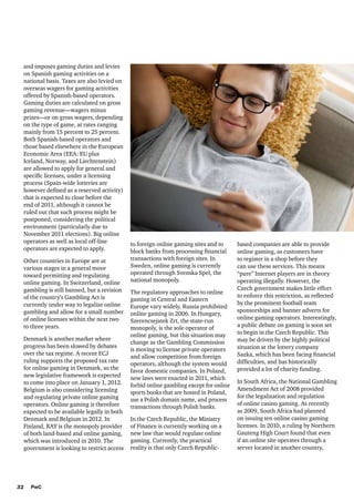 and imposes gaming duties and levies
on Spanish gaming activities on a
national basis. Taxes are also levied on
overseas wagers for gaming activities
offered by Spanish-based operators.
Gaming duties are calculated on gross
gaming revenue—wagers minus
prizes—or on gross wagers, depending
on the type of game, at rates ranging
mainly from 15 percent to 25 percent.
Both Spanish-based operators and
those based elsewhere in the European
Economic Area (EEA: EU plus
Iceland, Norway, and Liechtenstein)
are allowed to apply for general and
specific licenses, under a licensing
process (Spain-wide lotteries are
however defined as a reserved activity)
that is expected to close before the
end of 2011, although it cannot be
ruled out that such process might be
postponed, considering the political
environment (particularly due to
November 2011 elections). Big online
operators as well as local off-line
operators are expected to apply.
Other countries in Europe are at
various stages in a general move
toward permitting and regulating
online gaming. In Switzerland, online
gambling is still banned, but a revision
of the country’s Gambling Act is
currently under way to legalize online
gambling and allow for a small number
of online licenses within the next two
to three years.
Denmark is another market where
progress has been slowed by debates
over the tax regime. A recent ECJ
ruling supports the proposed tax rate
for online gaming in Denmark, so the
new legislative framework is expected
to come into place on January 1, 2012.
Belgium is also considering licensing
and regulating private online gaming
operators. Online gaming is therefore
expected to be available legally in both
Denmark and Belgium in 2012. In
Finland, RAY is the monopoly provider
of both land-based and online gaming,
which was introduced in 2010. The
government is looking to restrict access

32

PwC

to foreign online gaming sites and to
block banks from processing financial
transactions with foreign sites. In
Sweden, online gaming is currently
operated through Svenska Spel, the
national monopoly.
The regulatory approaches to online
gaming in Central and Eastern
Europe vary widely. Russia prohibited
online gaming in 2006. In Hungary,
Szerencsejatek Zrt, the state-run
monopoly, is the sole operator of
online gaming, but this situation may
change as the Gambling Commission
is moving to license private operators
and allow competition from foreign
operators, although the system would
favor domestic companies. In Poland,
new laws were enacted in 2011, which
forbid online gambling except for online
sports books that are hosted in Poland,
use a Polish domain name, and process
transactions through Polish banks.
In the Czech Republic, the Ministry
of Finance is currently working on a
new law that would regulate online
gaming. Currently, the practical
reality is that only Czech Republic-

based companies are able to provide
online gaming, as customers have
to register in a shop before they
can use these services. This means
“pure” Internet players are in theory
operating illegally. However, the
Czech government makes little effort
to enforce this restriction, as reflected
by the prominent football team
sponsorships and banner adverts for
online gaming operators. Interestingly,
a public debate on gaming is soon set
to begin in the Czech Republic. This
may be driven by the highly political
situation at the lottery company
Sazka, which has been facing financial
difficulties, and has historically
provided a lot of charity funding.
In South Africa, the National Gambling
Amendment Act of 2008 provided
for the legalization and regulation
of online casino gaming. As recently
as 2009, South Africa had planned
on issuing ten online casino gaming
licenses. In 2010, a ruling by Northern
Gauteng High Court found that even
if an online site operates through a
server located in another country,

 