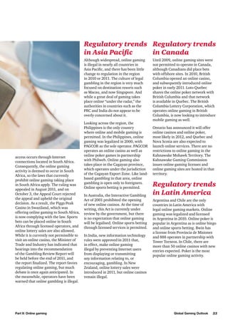 Regulatory trends Regulatory trends
in Asia Pacific
in Canada
Although widespread, online gaming
is illegal in nearly all countries in
Asia Pacific, and there has been little
change to regulation in the region
in 2010 or 2011. The culture of legal
gambling in the region is very much
focused on destination resorts such
as Macau, and now Singapore. And
while a great deal of gaming takes
place online “under the radar,” the
authorities in countries such as the
PRC and India do not appear to be
overly concerned about it.

access occurs through Internet
connections located in South Africa.
Consequently, the online gaming
activity is deemed to occur in South
Africa, so the laws that currently
prohibit online gaming taking place
in South Africa apply. The ruling was
appealed in August 2011, and on
October 3, the Appeal Court rejected
the appeal and upheld the original
decision. As a result, the Piggs Peak
Casino in Swaziland, which was
offering online gaming to South Africa,
is now complying with the law. Sports
bets can be placed online in South
Africa through licensed operators, and
online lottery sales are also allowed.
While it is currently not permissible to
visit an online casino, the Minister of
Trade and Industry has indicated that
hearings into the recommendation
of the Gambling Review Report will
be held before the end of 2011, and
the report finalized. The report favors
regulating online gaming, but much
debate is once again anticipated. In
the meanwhile, operators have been
warned that online gambling is illegal.

Part II: Online gaming

Looking across the region, the
Philippines is the only country
where online and mobile gaming is
permitted. In the Philippines, online
gaming was legalized in 2000, with
PAGCOR as the sole operator. PAGCOR
operates an online casino as well as
online poker games in partnership
with Philweb. Online gaming also
takes place in the Cagayan province,
which operates under the jurisdiction
of the Cagayan Export Zone. Like landbased gambling in that area, online
gambling is open only to foreigners.
Online sports betting is permitted.
In Australia, the Interactive Gambling
Act of 2001 prohibited the opening
of new online casinos. At the time of
writing, this Act is currently under
review by the government, but there
is no expectation that online gaming
will be legalised. Online sports betting
through licensed services is permitted.
In India, new information technology
rules were approved in 2011 that,
in effect, make online gaming
illegal by preventing Internet users
from displaying or transmitting
any information relating to, or
encouraging, gambling. In New
Zealand, online lottery sales were
introduced in 2011, but online casinos
remain illegal.

Until 2009, online gaming sites were
not permitted to operate in Canada,
although Canadians did place bets
with offshore sites. In 2010, British
Columbia opened an online casino,
and subsequently introduced online
poker in early 2011. Loto-Quebec
shares the online poker network with
British Columbia and that network
is available in Quebec. The British
Columbia Lottery Corporation, which
operates online gaming in British
Columbia, is now looking to introduce
mobile gaming as well.
Ontario has announced it will offer
online casinos and online poker,
most likely in 2012, and Quebec and
Nova Scotia are also expected to
launch online services. There are no
restrictions to online gaming in the
Kahnawake Mohawk Territory. The
Kahnawake Gaming Commission
issues online gaming licenses and
online gaming sites are hosted in that
territory.

Regulatory trends
in Latin America
Argentina and Chile are the only
countries in Latin America with
legal online gaming markets. Online
gaming was legalized and licensed
in Argentina in 2010. Online poker is
popular in Argentina as is online bingo
and online sports betting. Bwin has
a license from Provincia de Misiones
and 888 operates in partnership with
Tower Torneos. In Chile, there are
more than 50 online casinos with new
entries expected. Poker is the most
popular online gaming activity.

Global Gaming Outlook

33

 