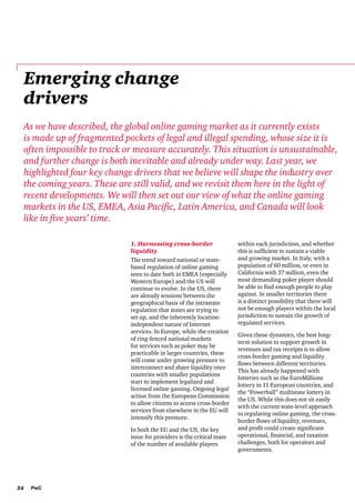 Emerging change
drivers
As we have described, the global online gaming market as it currently exists
is made up of fragmented pockets of legal and illegal spending, whose size it is
often impossible to track or measure accurately. This situation is unsustainable,
and further change is both inevitable and already under way. Last year, we
highlighted four key change drivers that we believe will shape the industry over
the coming years. These are still valid, and we revisit them here in the light of
recent developments. We will then set out our view of what the online gaming
markets in the US, EMEA, Asia Pacific, Latin America, and Canada will look
like in five years’ time.
1. Harnessing cross-border
liquidity
The trend toward national or statebased regulation of online gaming
seen to date both in EMEA (especially
Western Europe) and the US will
continue to evolve. In the US, there
are already tensions between the
geographical basis of the intrastate
regulation that states are trying to
set up, and the inherently locationindependent nature of Internet
services. In Europe, while the creation
of ring-fenced national markets
for services such as poker may be
practicable in larger countries, these
will come under growing pressure to
interconnect and share liquidity once
countries with smaller populations
start to implement legalized and
licensed online gaming. Ongoing legal
action from the European Commission
to allow citizens to access cross-border
services from elsewhere in the EU will
intensify this pressure.
In both the EU and the US, the key
issue for providers is the critical mass
of the number of available players

34

PwC

within each jurisdiction, and whether
this is sufficient to sustain a viable
and growing market. In Italy, with a
population of 60 million, or even in
California with 37 million, even the
most demanding poker player should
be able to find enough people to play
against. In smaller territories there
is a distinct possibility that there will
not be enough players within the local
jurisdiction to sustain the growth of
regulated services.
Given these dynamics, the best longterm solution to support growth in
revenues and tax receipts is to allow
cross-border gaming and liquidity
flows between different territories.
This has already happened with
lotteries such as the EuroMillions
lottery in 11 European countries, and
the “Powerball” multistate lottery in
the US. While this does not sit easily
with the current state-level approach
to regulating online gaming, the crossborder flows of liquidity, revenues,
and profit could create significant
operational, financial, and taxation
challenges, both for operators and
governments.

 