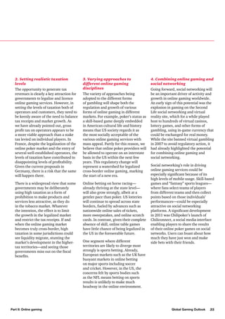 2. Setting realistic taxation
levels
The opportunity to generate tax
revenues is clearly a key attraction for
governments to legalize and licence
online gaming services. However, in
setting the levels of taxation both of
operators and customers, they need to
be keenly aware of the need to balance
tax receipts and market growth. As
we have already pointed out, gross
profit tax on operators appears to be
a more viable approach than a stake
tax levied on individual players. In
France, despite the legalization of the
online poker market and the entry of
several well-established operators, the
levels of taxation have contributed to
disappointing levels of profitability.
Given the current proposals in
Germany, there is a risk that the same
will happen there.

3. Varying approaches to
different online gaming
disciplines
The variety of approaches being
adopted to the different forms
of gambling will shape both the
regulation and growth of various
forms of online gaming in different
markets. For example, poker’s status as
a skill-based game deeply embedded
in American cultural life and history
means that US society regards it as
the most socially acceptable of the
various online gaming services with
mass appeal. Partly for this reason, we
believe that online poker providers will
be allowed to operate on an interstate
basis in the US within the next few
years. This regulatory change will
represent a watershed for legalized
cross-border online gaming, marking
the start of a new era.

There is a widespread view that some
governments may be deliberately
using high taxation as a form of
prohibition to make products and
services less attractive, as they do
in the tobacco market. Whatever
the intention, the effect is to limit
the growth in the legalized market
and restrict the tax receipts. If and
when the online gaming market
becomes truly cross-border, high
taxation in some jurisdictions could
see liquidity migrate, stunting the
market’s development in the highertax territories—and seeing those
governments miss out on the fiscal
benefits.

Online betting on horse racing—
already thriving at the state level—
will also grow strongly, albeit at a
gentler pace than poker. US lotteries
will continue to spread across state
borders, fueled by advances such as
nationwide online sales of tickets,
more sweepstakes, and online scratch
cards. In contrast, given their complete
absence of skill, online table games
have little chance of being legalized in
the US in the foreseeable future.

Part II: Online gaming

One segment where different
territories are likely to diverge most
strongly is sports betting. Already,
European markets such as the UK have
buoyant markets in online betting
on major sports including soccer
and cricket. However, in the US, the
concerns felt by sports bodies such
as the NFL means betting on sports
results is unlikely to make much
headway in the online environment.

4. Combining online gaming and
social networking
Going forward, social networking will
be an important driver of activity and
growth in online gaming worldwide.
An early sign of this potential was the
explosion in gaming on the Second
Life social networking and virtual
reality site, which for a while played
host to hundreds of virtual casinos,
lottery games, and other forms of
gambling, using in-game currency that
could be exchanged for real money.
While the site banned virtual gambling
in 2007 to avoid regulatory action, it
had already highlighted the potential
for combining online gaming and
social networking.
Social networking’s role in driving
online gaming services could be
especially significant because of its
high levels of mobile usage. Skill-based
games and “fantasy” sports leagues—
where fans select teams of players
from different teams and then collect
points based on those individuals’
performances—could be especially
attractive on social networking
platforms. A significant development
in 2011 was Chilipoker’s launch of
Chiliconnect, a social media interface
enabling players to share the results
of their online poker games on social
networks. Users can boast about how
much they have just won and make
side bets with their friends.

Global Gaming Outlook

35

 