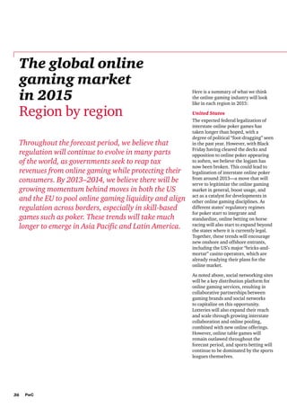 The global online
gaming market
in 2015
Region by region
Throughout the forecast period, we believe that
regulation will continue to evolve in many parts
of the world, as governments seek to reap tax
revenues from online gaming while protecting their
consumers. By 2013–2014, we believe there will be
growing momentum behind moves in both the US
and the EU to pool online gaming liquidity and align
regulation across borders, especially in skill-based
games such as poker. These trends will take much
longer to emerge in Asia Pacific and Latin America.

Here is a summary of what we think
the online gaming industry will look
like in each region in 2015:
United States
The expected federal legalization of
interstate online poker games has
taken longer than hoped, with a
degree of political “foot-dragging” seen
in the past year. However, with Black
Friday having cleared the decks and
opposition to online poker appearing
to soften, we believe the logjam has
now been broken. This could lead to
legalization of interstate online poker
from around 2013—a move that will
serve to legitimize the online gaming
market in general, boost usage, and
act as a catalyst for developments in
other online gaming disciplines. As
different states’ regulatory regimes
for poker start to integrate and
standardize, online betting on horse
racing will also start to expand beyond
the states where it is currently legal.
Together, these trends will encourage
new onshore and offshore entrants,
including the US’s major “bricks-andmortar” casino operators, which are
already readying their plans for the
online market.
As noted above, social networking sites
will be a key distribution platform for
online gaming services, resulting in
collaborative partnerships between
gaming brands and social networks
to capitalize on this opportunity.
Lotteries will also expand their reach
and scale through growing interstate
collaboration and online pooling,
combined with new online offerings.
However, online table games will
remain outlawed throughout the
forecast period, and sports betting will
continue to be dominated by the sports
leagues themselves.

36

PwC

 