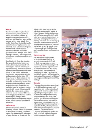EMEA
Development of the legalized and
licensed online gaming market in
EMEA will continue to be led by
Western Europe and South Africa,
with progress elsewhere restricted by
cultural factors in the Middle East,
and in Central and Eastern Europe by
a combination of legal concerns and
relatively small national marketplaces.
As smaller EU nations begin to
introduce their own in-country
licensing and tax regimes, particularly
for poker, operators will want to build
critical mass to make money from new
services.
Combined with the action from the
European Commission to open up
national markets, these trends will
intensify the pressure for interstate
liquidity pooling, stimulating bilateral
and multilateral agreements between
countries and greater regulatory
involvement in consumer protection
and gaming regulation at the EU
level. However, the requirement for
each operator, active in a country, to
submit to local licensing and taxation
will remain. Online games of chance
will remain largely unlicensed and
excluded from the regulatory regime,
as in the US, but the EU market will
differ in that online sports betting
on sports such as soccer will become
increasingly prevalent across borders.
Following the example of the
successful EuroMillions lottery, online
access to inter-country lotteries will
also grow.
Asia Pacific
The fact that online gaming is
currently illegal in almost all countries
in Asia Pacific except the Philippines
means that widespread development
of legal, licensed services across the

region is still some way off. While
the illegal online gaming market is
clearly buoyant, the licensed market
will still be fairly small in 2015, with
many governments focusing more on
enforcing existing regulations than
creating new ones, and on building up
their own bricks-and-mortar casino
gaming destination resorts. The legal
market will largely be limited to the
existing markets in the Philippines,
and a handful of state-level markets in
India.
Latin America
The legal online games market
in Latin America will still be at
an embryonic stage in 2015, led
by Chile and Argentina. In many
countries, the restrictions on growth
imposed by national regulation will
be compounded by low (but rising)
penetration of fixed and mobile
broadband services. The market in
individual countries will be shaped by
local cultural factors, such as Chileans’
love for poker and Argentinians’ liking
for bingo.
Canada
Canada will remain somewhat ahead
of the US in joining up state-level
regulations into a coherent national
regime, with interstate collaboration
expanding more quickly than south
of the border. The growth resulting
from these trends will attract new
onshore and offshore providers into
the Canadian market, which will be
seen to some extent as a test bed for
offerings and models that may later be
applied in the US, when regulations
allow. Alongside indigenous Canadian
operators, the entrants to the
Canadian online gaming market are
likely to include bricks-and-mortar
casino companies from the US.

Global Gaming Outlook

37

 