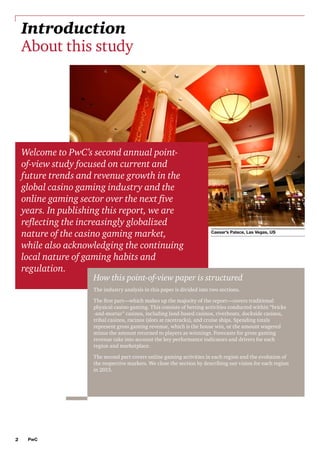 Introduction
About this study

Welcome to PwC’s second annual pointof-view study focused on current and
future trends and revenue growth in the
global casino gaming industry and the
online gaming sector over the next five
years. In publishing this report, we are
reflecting the increasingly globalized
nature of the casino gaming market,
while also acknowledging the continuing
local nature of gaming habits and
regulation.

Caesar’s Palace, Las Vegas, US

How this point-of-view paper is structured
The industry analysis in this paper is divided into two sections.
The first part—which makes up the majority of the report—covers traditional
physical casino gaming. This consists of betting activities conducted within “bricks
-and-mortar” casinos, including land-based casinos, riverboats, dockside casinos,
tribal casinos, racinos (slots at racetracks), and cruise ships. Spending totals
represent gross gaming revenue, which is the house win, or the amount wagered
minus the amount returned to players as winnings. Forecasts for gross gaming
revenue take into account the key performance indicators and drivers for each
region and marketplace.
The second part covers online gaming activities in each region and the evolution of
the respective markets. We close the section by describing our vision for each region
in 2015.

2

PwC

 