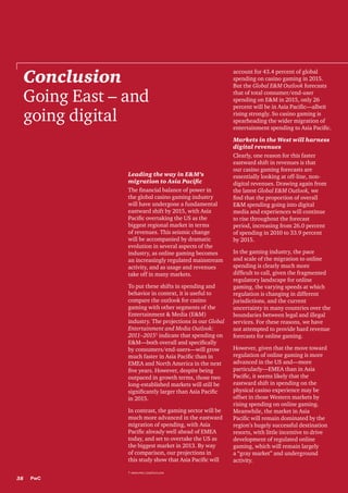 Conclusion
Going East – and
going digital

Leading the way in E&M’s
migration to Asia Pacific
The financial balance of power in
the global casino gaming industry
will have undergone a fundamental
eastward shift by 2015, with Asia
Pacific overtaking the US as the
biggest regional market in terms
of revenues. This seismic change
will be accompanied by dramatic
evolution in several aspects of the
industry, as online gaming becomes
an increasingly regulated mainstream
activity, and as usage and revenues
take off in many markets.
To put these shifts in spending and
behavior in context, it is useful to
compare the outlook for casino
gaming with other segments of the
Entertainment & Media (E&M)
industry. The projections in our Global
Entertainment and Media Outlook:
2011–20151 indicate that spending on
E&M—both overall and specifically
by consumers/end-users—will grow
much faster in Asia Pacific than in
EMEA and North America in the next
five years. However, despite being
outpaced in growth terms, those two
long-established markets will still be
significantly larger than Asia Pacific
in 2015.
In contrast, the gaming sector will be
much more advanced in the eastward
migration of spending, with Asia
Pacific already well ahead of EMEA
today, and set to overtake the US as
the biggest market in 2013. By way
of comparison, our projections in
this study show that Asia Pacific will
1 www.pwc.com/outlook

38

PwC

account for 43.4 percent of global
spending on casino gaming in 2015.
But the Global E&M Outlook forecasts
that of total consumer/end-user
spending on E&M in 2015, only 26
percent will be in Asia Pacific—albeit
rising strongly. So casino gaming is
spearheading the wider migration of
entertainment spending to Asia Pacific.
Markets in the West will harness
digital revenues
Clearly, one reason for this faster
eastward shift in revenues is that
our casino gaming forecasts are
essentially looking at off-line, nondigital revenues. Drawing again from
the latest Global E&M Outlook, we
find that the proportion of overall
E&M spending going into digital
media and experiences will continue
to rise throughout the forecast
period, increasing from 26.0 percent
of spending in 2010 to 33.9 percent
by 2015.
In the gaming industry, the pace
and scale of the migration to online
spending is clearly much more
difficult to call, given the fragmented
regulatory landscape for online
gaming, the varying speeds at which
regulation is changing in different
jurisdictions, and the current
uncertainty in many countries over the
boundaries between legal and illegal
services. For these reasons, we have
not attempted to provide hard revenue
forecasts for online gaming.
However, given that the move toward
regulation of online gaming is more
advanced in the US and—more
particularly—EMEA than in Asia
Pacific, it seems likely that the
eastward shift in spending on the
physical casino experience may be
offset in those Western markets by
rising spending on online gaming.
Meanwhile, the market in Asia
Pacific will remain dominated by the
region’s hugely successful destination
resorts, with little incentive to drive
development of regulated online
gaming, which will remain largely
a “gray market” and underground
activity.

 