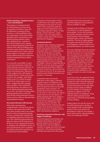 Online gaming: complementary
—not cannibalistic
The prospect of ongoing growth
in online gaming revenues raises
the question of whether these will
be additional to existing off-line
revenues, or will cannibalize them.
Our expectation is that much online
spending will be incremental to the
physical gaming industry rather
than substitutional—a tendency
that will be helped by the ongoing
drive by physical gaming locations to
enhance their offer by building more
attractive casino facilities with better
accommodation and a wider range of
leisure choices. In doing so, they are
further differentiating the experience
of physical gaming from its online
counterpart.
It is currently not possible to reach
an accurate assessment of how big
online gaming revenues will grow, as
services become increasingly crossborder and mainstream. Experience
to date suggests they will mainly be
complementary to bricks-and-mortar
revenues. For example, after Black
Friday in the US, a flood of people
moved from online poker to card
clubs—suggesting online gaming
may even play a role in positively
attracting former non-players to try
out the physical gaming experience.
In our view, the impact of rising online
gaming spending may well be felt
more keenly among alternative leisure
choices such as video-on-demand than
among physical casinos.
New powerhouses will emerge
With online gaming being
complementary to bricks-and-mortar
revenues, this means there will be
more than enough room in the market,
both for online and physical gaming
services, provided they each provide
a compelling experience in their own
way. The continued opportunities for
physical casinos will be underscored
by the rise of new gaming destinations
to challenge the established centers, as
more governments seek to capitalize
on gaming’s potential to generate tax
revenues and tourism dollars.

A dramatic demonstration of what
is achievable is the rapid expansion
of Singapore in the past two years.
There is clear scope in Europe for a
major new resort destination of the
type being proposed in Spain. In Asia
Pacific, several countries—Japan
included—have the opportunity to
emulate at least some of the success
generated by Singapore.
Economic factors
Alongside these changing competitive
dynamics, the key imponderable
factor is the global economic cycle.
Currently, there are widespread fears
in the US and Europe of a doubledip recession. In line with this, the
indicators in markets such as Las Vegas
remain largely positive, but still mixed,
suggesting that recovery is ongoing
but fragile. Nobody is forgetting that in
2009 the economic downturn caused
casino gaming spending in EMEA to
slump by 12 percent, and to decline by
3.5 percent in the US. In the same year,
growth in Asia Pacific bottomed out at
a positive 7.1 percent.
A renewed onset of economic
difficulties could trigger a similarly
negative impact on confidence and
spending in some markets, especially
given the plans for deep cuts in public
spending in many countries. If a
double-dip recession in Europe and
the US were to come about, the impact
could well be to see the balance of
global spending shift more rapidly to
Asia Pacific by 2015—and possibly
accelerate the migration to online
gaming services in the West. The
Global E&M Outlook confirms that one
impact of the downturn has been to
speed up the move to digital media in
other entertainment segments.
Evolving consumer behavior: the
biggest challenge
Across all segments and formats, the
ultimate determinant of the casino
gaming industry’s future growth
through 2015 will be its ability to
continue to engage and excite its target
consumers. This means producing
offerings and experiences that people

will spend their time and money on,
amid the explosion in entertainment
choices available to them.
Gaming’s intense balance of risk and
reward gives it a special appeal for
many people. To turn this sentiment
into profits, operators need to ensure
they keep pace with consumers’
changing tastes, needs, and lifestyle
behaviors. The rise of online gaming
in markets such as the UK and Italy,
and Singapore’s rapid emergence as a
gaming destination, are cases in point.
The main challenge facing the industry
during the next five years is knowing
who its consumers are, understanding
their changing needs and behaviors,
and staying close to them, thereby
ensuring the experience they provide
is sufficiently compelling to override
other potential choices. This need
applies in all segments and countries,
and at all levels of spending, from
occasional online gamblers to avid
social networkers to casino-loving high
rollers.
As we have seen, the regulated bricksand-mortar casino gaming industry is
leading the wider eastward migration
of entertainment revenues. The lack
of hard information on overall online
gaming revenues makes it difficult
to assess whether it is leading the
migration to digital as well. The
ongoing advance in regulation, along
with the online gaming revenue
opportunity, is clearly growing rapidly
in many markets.
Simply stated, the next five years will
see rapid and pervasive change in
every segment of the casino gaming
industry. Now is the time for all
participants to plan for this change—
and to stake out the right positioning
in the new landscape of 2015.

Global Gaming Outlook

39

 