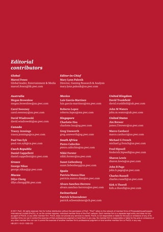 Editorial
contributors
Global
Marcel Fenez
Global leader, Entertainment & Media
marcel.fenez@hk.pwc.com

Editor-in-Chief
Mary Lynn Palenik
Director, Gaming Research & Analysis
mary.lynn.palenik@us.pwc.com

Australia
Megan Brownlow
megan.brownlow@au.pwc.com

Mexico
Luis Garcia-Martinez
luis.garcia-martinez@mx.pwc.com

United Kingdom
David Trunkfield
david.trunkfield@uk.pwc.com

Carol Sweeney
carol.sweeney@au.pwc.com

Roberto Lopez
roberto.lopez@mx.pwc.com

John M Waters
john.m.waters@uk.pwc.com

David Wiadrowski
david.wiadrowski@au.pwc.com

Singapore
Charlotte Hsu
charlotte.hsu@sg.pwc.com

United States
Jim Brewer
james.f.brewer@us.pwc.com

Greg Unsworth
greg.unsworth@sg.pwc.com

Marco Carducci
marco.carducci@us.pwc.com

South Africa
Pietro Calicchio
pietro.calicchio@za.pwc.com

Michael G French
michael.g.french@us.pwc.com

Canada
Tracey Jennings
tracey.jennings@ca.pwc.com
Paul Van Eyk
paul.van.eyk@ca.pwc.com
Czech Republic
Daniel Cappelletti
daniel.cappelletti@cz.pwc.com
Greece
George Nikas
george.nikas@gr.pwc.com
Macau
Dilys Cheng
dilys.cheng@hk.pwc.com

Nikki Forster
nikki.forster@za.pwc.com
Sunet Liebenberg
sunet.liebenberg@za.pwc.com
Spain
Patricia Manca Diaz
patricia.manca.diaz@es.pwc.com
Alvaro Sanchez-Herrero
alvaro.sanchez-herrero@es.pwc.com

Fred Hipwell
frederick.hipwell@us.pwc.com
Sharon Lewis
sharon.lewis@us.pwc.com
John B Page
john.b.page@us.pwc.com
Charles Russell
charles.russell@us.pwc.com
Kirk A Thorell
kirk.a.thorell@us.pwc.com

Switzerland
Patrick Schwendener
patrick.schwendener@ch.pwc.com

© 2011 PwC. All rights reserved. Not for further distribution without the permission of PwC. “PwC” refers to the network of member firms of PricewaterhouseCoopers
International Limited (PwCIL), or, as the context requires, individual member firms of the PwC network. Each member firm is a separate legal entity and does not act
as agent of PwCIL or any other member firm. PwCIL does not provide any services to clients. PwCIL is not responsible or liable for the acts or omissions of any of its
member firms nor can it control the exercise of their professional judgment or bind them in any way. No member firm is responsible or liable for the acts or omissions of
any other member firm nor can it control the exercise of another member firm’s professional judgment or bind another member firm or PwCIL in any way.
HB-2011-10-31-1305-CG

 