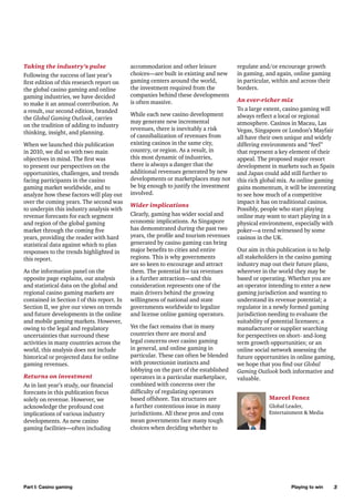 Taking the industry’s pulse
Following the success of last year’s
first edition of this research report on
the global casino gaming and online
gaming industries, we have decided
to make it an annual contribution. As
a result, our second edition, branded
the Global Gaming Outlook, carries
on the tradition of adding to industry
thinking, insight, and planning.
When we launched this publication
in 2010, we did so with two main
objectives in mind. The first was
to present our perspectives on the
opportunities, challenges, and trends
facing participants in the casino
gaming market worldwide, and to
analyze how these factors will play out
over the coming years. The second was
to underpin this industry analysis with
revenue forecasts for each segment
and region of the global gaming
market through the coming five
years, providing the reader with hard
statistical data against which to plan
responses to the trends highlighted in
this report.
As the information panel on the
opposite page explains, our analysis
and statistical data on the global and
regional casino gaming markets are
contained in Section I of this report. In
Section II, we give our views on trends
and future developments in the online
and mobile gaming markets. However,
owing to the legal and regulatory
uncertainties that surround these
activities in many countries across the
world, this analysis does not include
historical or projected data for online
gaming revenues.
Returns on investment
As in last year’s study, our financial
forecasts in this publication focus
solely on revenue. However, we
acknowledge the profound cost
implications of various industry
developments. As new casino
gaming facilities—often including

Part I: Casino gaming

accommodation and other leisure
choices—are built in existing and new
gaming centers around the world,
the investment required from the
companies behind these developments
is often massive.
While each new casino development
may generate new incremental
revenues, there is inevitably a risk
of cannibalization of revenues from
existing casinos in the same city,
country, or region. As a result, in
this most dynamic of industries,
there is always a danger that the
additional revenues generated by new
developments or marketplaces may not
be big enough to justify the investment
involved.
Wider implications
Clearly, gaming has wider social and
economic implications. As Singapore
has demonstrated during the past two
years, the profile and tourism revenues
generated by casino gaming can bring
major benefits to cities and entire
regions. This is why governments
are so keen to encourage and attract
them. The potential for tax revenues
is a further attraction—and this
consideration represents one of the
main drivers behind the growing
willingness of national and state
governments worldwide to legalize
and license online gaming operators.
Yet the fact remains that in many
countries there are moral and
legal concerns over casino gaming
in general, and online gaming in
particular. These can often be blended
with protectionist instincts and
lobbying on the part of the established
operators in a particular marketplace,
combined with concerns over the
difficulty of regulating operators
based offshore. Tax structures are
a further contentious issue in many
jurisdictions. All these pros and cons
mean governments face many tough
choices when deciding whether to

regulate and/or encourage growth
in gaming, and again, online gaming
in particular, within and across their
borders.
An ever-richer mix
To a large extent, casino gaming will
always reflect a local or regional
atmosphere. Casinos in Macau, Las
Vegas, Singapore or London’s Mayfair
all have their own unique and widely
differing environments and “feel”
that represent a key element of their
appeal. The proposed major resort
development in markets such as Spain
and Japan could add still further to
this rich global mix. As online gaming
gains momentum, it will be interesting
to see how much of a competitive
impact it has on traditional casinos.
Possibly, people who start playing
online may want to start playing in a
physical environment, especially with
poker—a trend witnessed by some
casinos in the UK.
Our aim in this publication is to help
all stakeholders in the casino gaming
industry map out their future plans,
wherever in the world they may be
based or operating. Whether you are
an operator intending to enter a new
gaming jurisdiction and wanting to
understand its revenue potential; a
regulator in a newly formed gaming
jurisdiction needing to evaluate the
suitability of potential licensees; a
manufacturer or supplier searching
for perspectives on short- and-long
term growth opportunities; or an
online social network assessing the
future opportunities in online gaming,
we hope that you find our Global
Gaming Outlook both informative and
valuable.
Marcel Fenez
Global Leader,
Entertainment & Media

Playing to win

3

 