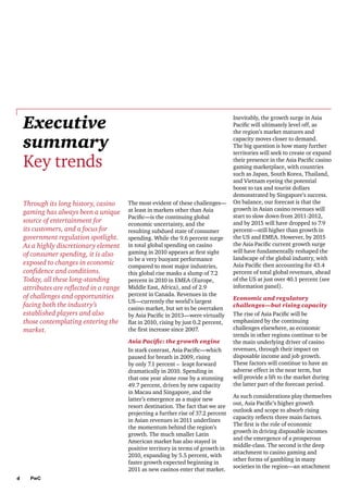Executive
summary
Key trends
Through its long history, casino
gaming has always been a unique
source of entertainment for
its customers, and a focus for
government regulation spotlight.
As a highly discretionary element
of consumer spending, it is also
exposed to changes in economic
confidence and conditions.
Today, all these long-standing
attributes are reflected in a range
of challenges and opportunities
facing both the industry’s
established players and also
those contemplating entering the
market.

The most evident of these challenges—
at least in markets other than Asia
Pacific—is the continuing global
economic uncertainty, and the
resulting subdued state of consumer
spending. While the 9.6 percent surge
in total global spending on casino
gaming in 2010 appears at first sight
to be a very buoyant performance
compared to most major industries,
this global rise masks a slump of 7.2
percent in 2010 in EMEA (Europe,
Middle East, Africa), and of 2.9
percent in Canada. Revenues in the
US—currently the world’s largest
casino market, but set to be overtaken
by Asia Pacific in 2013—were virtually
flat in 2010, rising by just 0.2 percent,
the first increase since 2007.
Asia Pacific: the growth engine
In stark contrast, Asia Pacific—which
paused for breath in 2009, rising
by only 7.1 percent – leapt forward
dramatically in 2010. Spending in
that one year alone rose by a stunning
49.7 percent, driven by new capacity
in Macau and Singapore, and the
latter’s emergence as a major new
resort destination. The fact that we are
projecting a further rise of 37.2 percent
in Asian revenues in 2011 underlines
the momentum behind the region’s
growth. The much smaller Latin
American market has also stayed in
positive territory in terms of growth in
2010, expanding by 5.5 percent, with
faster growth expected beginning in
2011 as new casinos enter that market.

4

PwC

Inevitably, the growth surge in Asia
Pacific will ultimately level off, as
the region’s market matures and
capacity moves closer to demand.
The big question is how many further
territories will seek to create or expand
their presence in the Asia Pacific casino
gaming marketplace, with countries
such as Japan, South Korea, Thailand,
and Vietnam eyeing the potential
boost to tax and tourist dollars
demonstrated by Singapore’s success.
On balance, our forecast is that the
growth in Asian casino revenues will
start to slow down from 2011-2012,
and by 2015 will have dropped to 7.9
percent—still higher than growth in
the US and EMEA. However, by 2015
the Asia Pacific current growth surge
will have fundamentally reshaped the
landscape of the global industry, with
Asia Pacific then accounting for 43.4
percent of total global revenues, ahead
of the US at just over 40.1 percent (see
information panel).
Economic and regulatory
challenges—but rising capacity
The rise of Asia Pacific will be
emphasized by the continuing
challenges elsewhere, as economic
trends in other regions continue to be
the main underlying driver of casino
revenues, through their impact on
disposable income and job growth.
These factors will continue to have an
adverse effect in the near term, but
will provide a lift to the market during
the latter part of the forecast period.
As such considerations play themselves
out, Asia Pacific’s higher growth
outlook and scope to absorb rising
capacity reflects three main factors.
The first is the role of economic
growth in driving disposable incomes
and the emergence of a prosperous
middle-class. The second is the deep
attachment to casino gaming and
other forms of gambling in many
societies in the region—an attachment

 