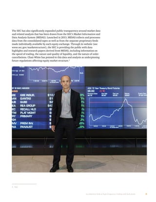 9An objective look at high-frequency trading and dark pools
The SEC has also significantly expanded public transparency around market data
and related analysis that has been drawn from the SEC’s Market Information and
Data Analysis System (MIDAS). Launched in 2013, MIDAS collects and processes
data from the consolidated tapes as well as from the separate proprietary feeds
made individually available by each equity exchange. Through its website (see
www.sec.gov/marketstructure), the SEC is providing the public with data
highlights and research papers derived from MIDAS, including information on
the speed of trading, the nature and quality of liquidity, and the nature of order
cancellations. Chair White has pointed to this data and analysis as underpinning
future regulations affecting equity market structure.5
5	 Ibid.
 