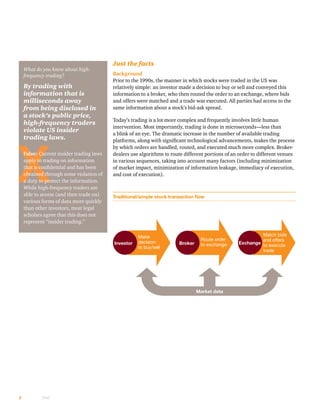 2 PwC
Just the facts
Background
Prior to the 1990s, the manner in which stocks were traded in the US was
relatively simple: an investor made a decision to buy or sell and conveyed this
information to a broker, who then routed the order to an exchange, where bids
and offers were matched and a trade was executed. All parties had access to the
same information about a stock’s bid-ask spread.
Today’s trading is a lot more complex and frequently involves little human
intervention. Most importantly, trading is done in microseconds—less than
a blink of an eye. The dramatic increase in the number of available trading
platforms, along with significant technological advancements, makes the process
by which orders are handled, routed, and executed much more complex. Broker-
dealers use algorithms to route different portions of an order to different venues
in various sequences, taking into account many factors (including minimization
of market impact, minimization of information leakage, immediacy of execution,
and cost of execution).
Traditional/simple stock transaction flow
Make
decision
to buy/sell
Investor
Route order
to exchangeBroker
Match bids
and offers
to execute
trade
Exchange
Market data
What do you know about high-
frequency trading?
By trading with
information that is
milliseconds away
from being disclosed in
a stock’s public price,
high-frequency traders
violate US insider
trading laws.
False: Current insider trading laws
apply to trading on information
that is confidential and has been
obtained through some violation of
a duty to protect the information.
While high-frequency traders are
able to access (and then trade on)
various forms of data more quickly
than other investors, most legal
scholars agree that this does not
represent “insider trading.”
 
