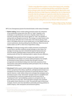 5An objective look at high-frequency trading and dark pools
HFT is not a homogeneous practice but instead includes a wide variety of strategies:
•	 Market making: Passive market making primarily involves the submission
of non-marketable resting orders that offer (or “make”) liquidity to the
marketplace at specified prices and receive a liquidity rebate if they are
executed. Incoming orders that execute against (or “take”) the liquidity of
resting orders are charged an access fee. The strategy is to make money on the
bid-ask spread; HFTs place bets on both sides of the trade by placing a limit
order to sell slightly above the current market price or to buy slightly below the
current market price, thereby profiting from the difference. Most, but not all,
market makers use HFT or other form of algorithmic trading.
•	 Arbitrage: An arbitrage strategy seeks to exploit momentary inconsistencies
in rates, prices, and other conditions among exchanges or asset classes. For
example, the strategy may seek to identify discrepancies between the price
of an ETF and the underlying basket of stocks and buy (sell) the ETF and
simultaneously sell (buy) the underlying basket to capture the price difference.
•	 Structural: Some proprietary firms’ strategies may exploit structural
vulnerabilities in the market or in certain market participants. For example,
by obtaining the fastest delivery of market data through co-location
arrangements and individual trading center data feeds, proprietary firms
theoretically could profit by identifying market participants who are offering
executions at stale prices.
•	 Directional: Neither passive market making nor arbitrage strategies generally
involve a proprietary firm taking a significant, unhedged position based on an
anticipation of an intra-day price movement of a particular direction. There
may be, however, a wide variety of short-term strategies that anticipate such a
movement in prices. Some “directional” strategies may be as straightforward
as concluding that a stock price temporarily has moved away from its
“fundamental value” and establishing a position in anticipation that the
price will return to such value. These speculative strategies may contribute
to the quality of price discovery in a stock. Two particular types of directional
strategies, however, have been identified as potentially presenting problems to
market integrity: order anticipation and momentum ignition.
“Traders using algorithms employ a variety of low-latency tools, including
(1) co-located servers in exchange data facilities and (2) direct data feeds
from exchanges rather than the consolidated data feeds. Much of the recent
public focus has been on high-frequency trading firms, but it is important to
remember that the exchanges are required to make these low-latency tools
available on terms that are equitable and not unfairly discriminatory, and
that agency brokers are as likely to use these tools on behalf of their customers
as high-frequency trading firms are to use them for their own accounts.”
Letter from SEC Chair Mary Jo White to US Rep. Tim Johnson
and US Sen. Mike Crapo (Dec. 23, 2014)3
3	 SEC Chair Mary Jo White to The Hon. Tim Johnson and Sen. Mike Crapo, December 23, 2014, viewed
on April 18, 2015 http://securitytraders.org/wp-content/uploads/2014/12/JOHNSON-CRAPO-EQUITY-
MARKET-STRUCTURE-ES152784-Response.pdf
 