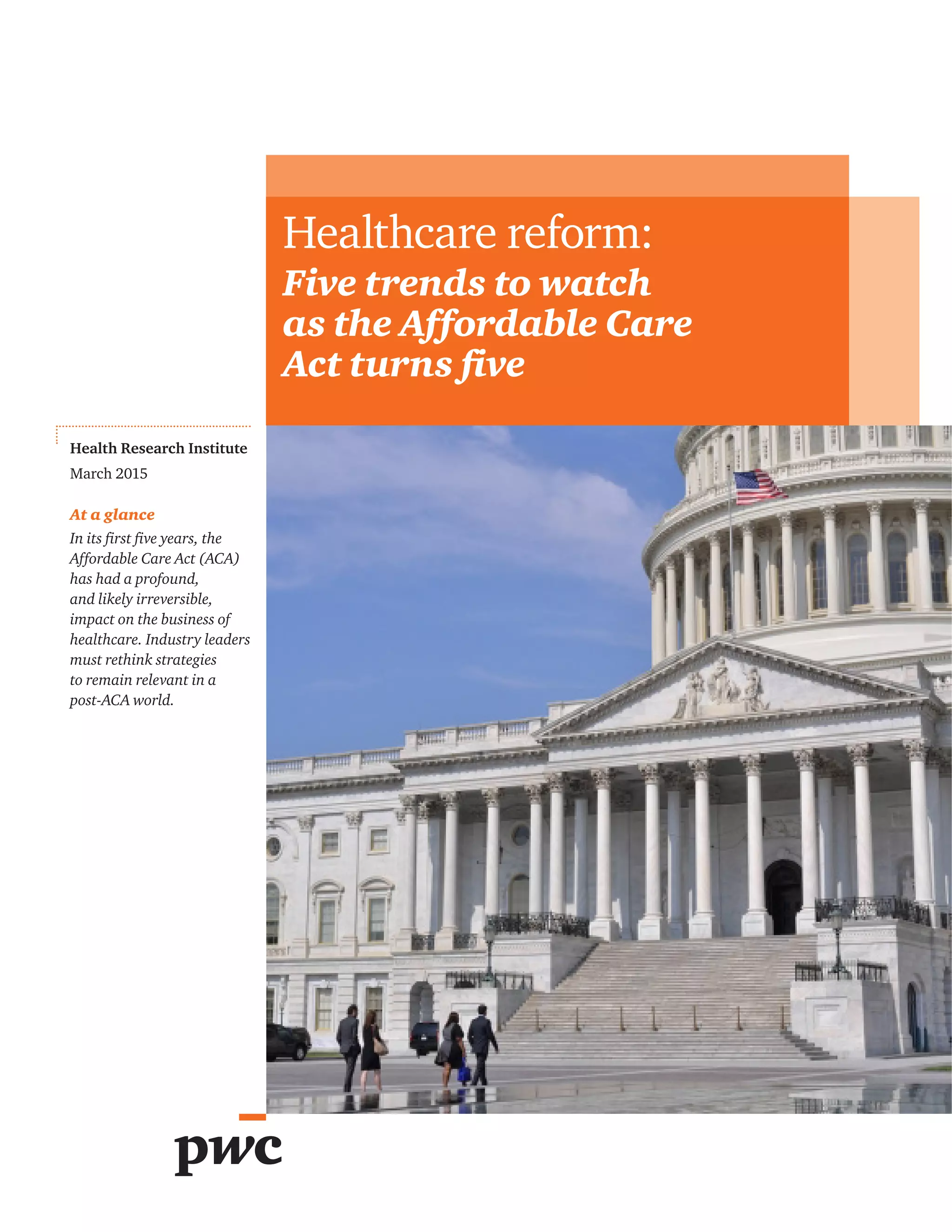 Health Research Institute
March 2015
At a glance
In its first five years, the
Affordable Care Act (ACA)
has had a profound,
and likely irreversible,
impact on the business of
healthcare. Industry leaders
must rethink strategies
to remain relevant in a
post-ACA world.
Healthcare reform:
Five trends to watch
as the Affordable Care
Act turns five
 