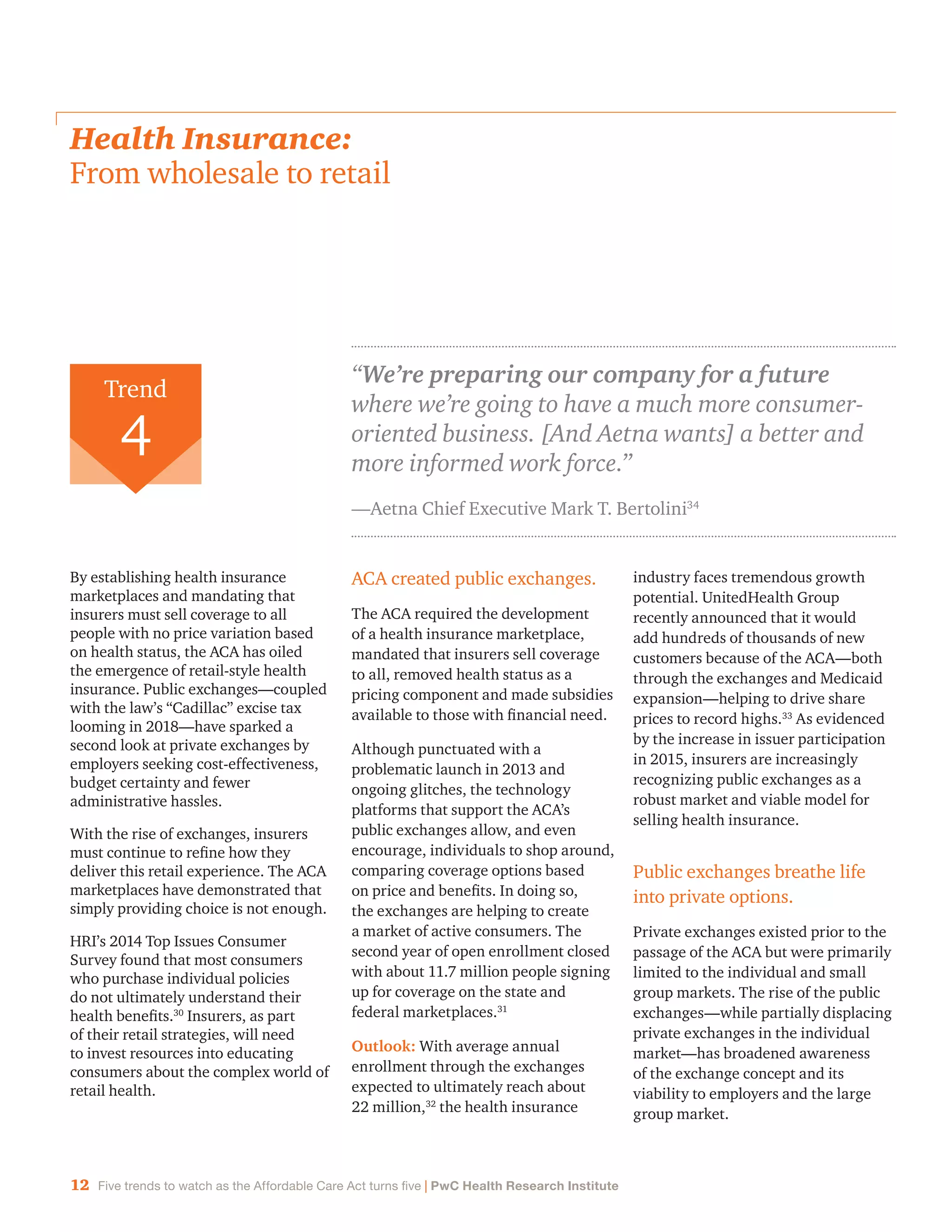 12 Five trends to watch as the Affordable Care Act turns five | PwC Health Research Institute
Health Insurance:
From wholesale to retail
By establishing health insurance
marketplaces and mandating that
insurers must sell coverage to all
people with no price variation based
on health status, the ACA has oiled
the emergence of retail-style health
insurance. Public exchanges—coupled
with the law’s “Cadillac” excise tax
looming in 2018—have sparked a
second look at private exchanges by
employers seeking cost-effectiveness,
budget certainty and fewer
administrative hassles.
With the rise of exchanges, insurers
must continue to refine how they
deliver this retail experience. The ACA
marketplaces have demonstrated that
simply providing choice is not enough.
HRI’s 2014 Top Issues Consumer
Survey found that most consumers
who purchase individual policies
do not ultimately understand their
health benefits.30
Insurers, as part
of their retail strategies, will need
to invest resources into educating
consumers about the complex world of
retail health.
ACA created public exchanges.
The ACA required the development
of a health insurance marketplace,
mandated that insurers sell coverage
to all, removed health status as a
pricing component and made subsidies
available to those with financial need.
Although punctuated with a
problematic launch in 2013 and
ongoing glitches, the technology
platforms that support the ACA’s
public exchanges allow, and even
encourage, individuals to shop around,
comparing coverage options based
on price and benefits. In doing so,
the exchanges are helping to create
a market of active consumers. The
second year of open enrollment closed
with about 11.7 million people signing
up for coverage on the state and
federal marketplaces.31
Outlook: With average annual
enrollment through the exchanges
expected to ultimately reach about
22 million,32
the health insurance
industry faces tremendous growth
potential. UnitedHealth Group
recently announced that it would
add hundreds of thousands of new
customers because of the ACA—both
through the exchanges and Medicaid
expansion—helping to drive share
prices to record highs.33
As evidenced
by the increase in issuer participation
in 2015, insurers are increasingly
recognizing public exchanges as a
robust market and viable model for
selling health insurance.
Public exchanges breathe life
into private options.
Private exchanges existed prior to the
passage of the ACA but were primarily
limited to the individual and small
group markets. The rise of the public
exchanges—while partially displacing
private exchanges in the individual
market—has broadened awareness
of the exchange concept and its
viability to employers and the large
group market.
“We’re preparing our company for a future
where we’re going to have a much more consumer-
oriented business. [And Aetna wants] a better and
more informed work force.”
—Aetna Chief Executive Mark T. Bertolini34
Trend
4
 