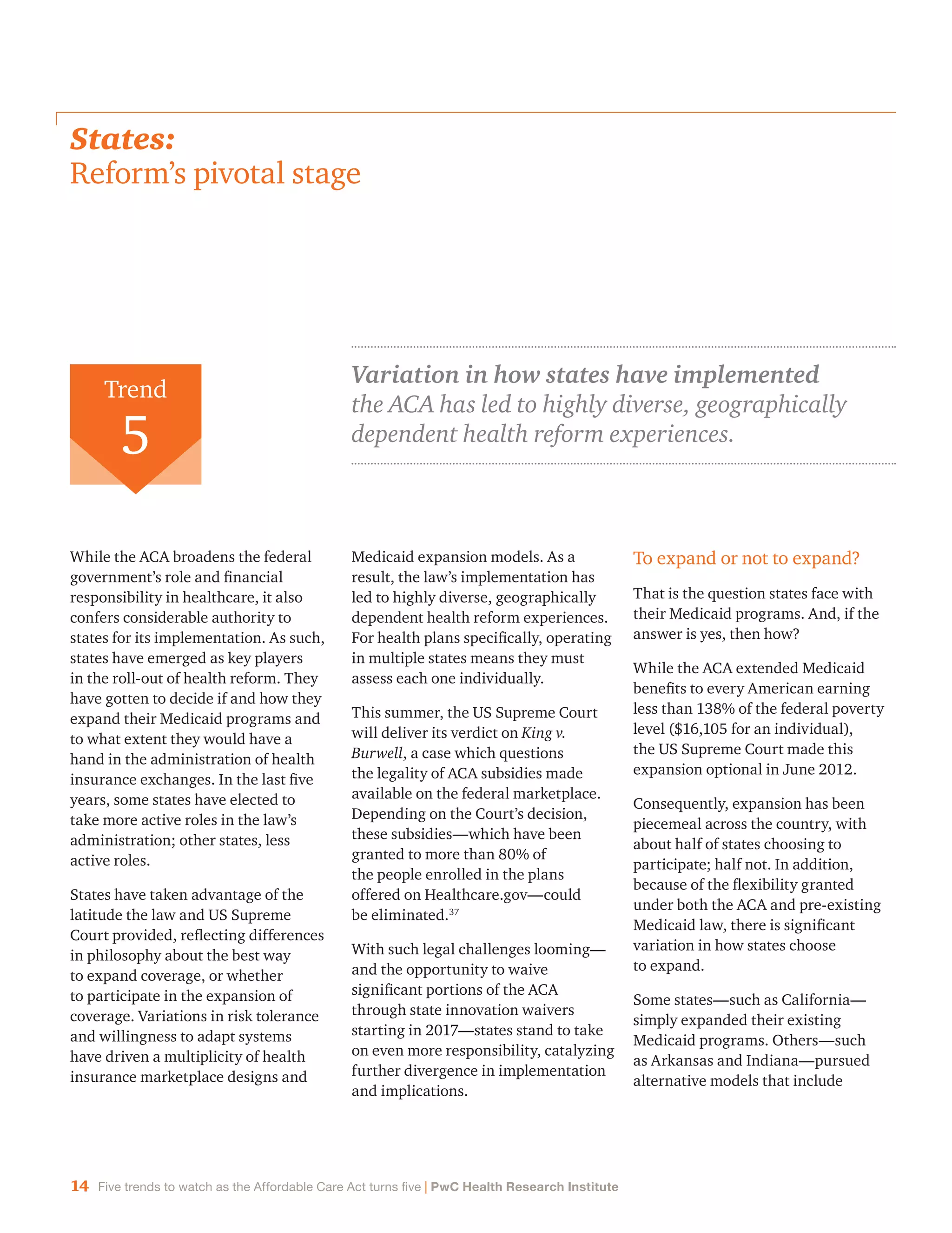 14 Five trends to watch as the Affordable Care Act turns five | PwC Health Research Institute
States:
Reform’s pivotal stage
While the ACA broadens the federal
government’s role and financial
responsibility in healthcare, it also
confers considerable authority to
states for its implementation. As such,
states have emerged as key players
in the roll-out of health reform. They
have gotten to decide if and how they
expand their Medicaid programs and
to what extent they would have a
hand in the administration of health
insurance exchanges. In the last five
years, some states have elected to
take more active roles in the law’s
administration; other states, less
active roles.
States have taken advantage of the
latitude the law and US Supreme
Court provided, reflecting differences
in philosophy about the best way
to expand coverage, or whether
to participate in the expansion of
coverage. Variations in risk tolerance
and willingness to adapt systems
have driven a multiplicity of health
insurance marketplace designs and
Medicaid expansion models. As a
result, the law’s implementation has
led to highly diverse, geographically
dependent health reform experiences.
For health plans specifically, operating
in multiple states means they must
assess each one individually.
This summer, the US Supreme Court
will deliver its verdict on King v.
Burwell, a case which questions
the legality of ACA subsidies made
available on the federal marketplace.
Depending on the Court’s decision,
these subsidies—which have been
granted to more than 80% of
the people enrolled in the plans
offered on Healthcare.gov—could
be eliminated.37
With such legal challenges looming—
and the opportunity to waive
significant portions of the ACA
through state innovation waivers
starting in 2017—states stand to take
on even more responsibility, catalyzing
further divergence in implementation
and implications.
To expand or not to expand?
That is the question states face with
their Medicaid programs. And, if the
answer is yes, then how?
While the ACA extended Medicaid
benefits to every American earning
less than 138% of the federal poverty
level ($16,105 for an individual),
the US Supreme Court made this
expansion optional in June 2012.
Consequently, expansion has been
piecemeal across the country, with
about half of states choosing to
participate; half not. In addition,
because of the flexibility granted
under both the ACA and pre-existing
Medicaid law, there is significant
variation in how states choose
to expand.
Some states—such as California—
simply expanded their existing
Medicaid programs. Others—such
as Arkansas and Indiana—pursued
alternative models that include
Trend
5
Variation in how states have implemented
the ACA has led to highly diverse, geographically
dependent health reform experiences.
 