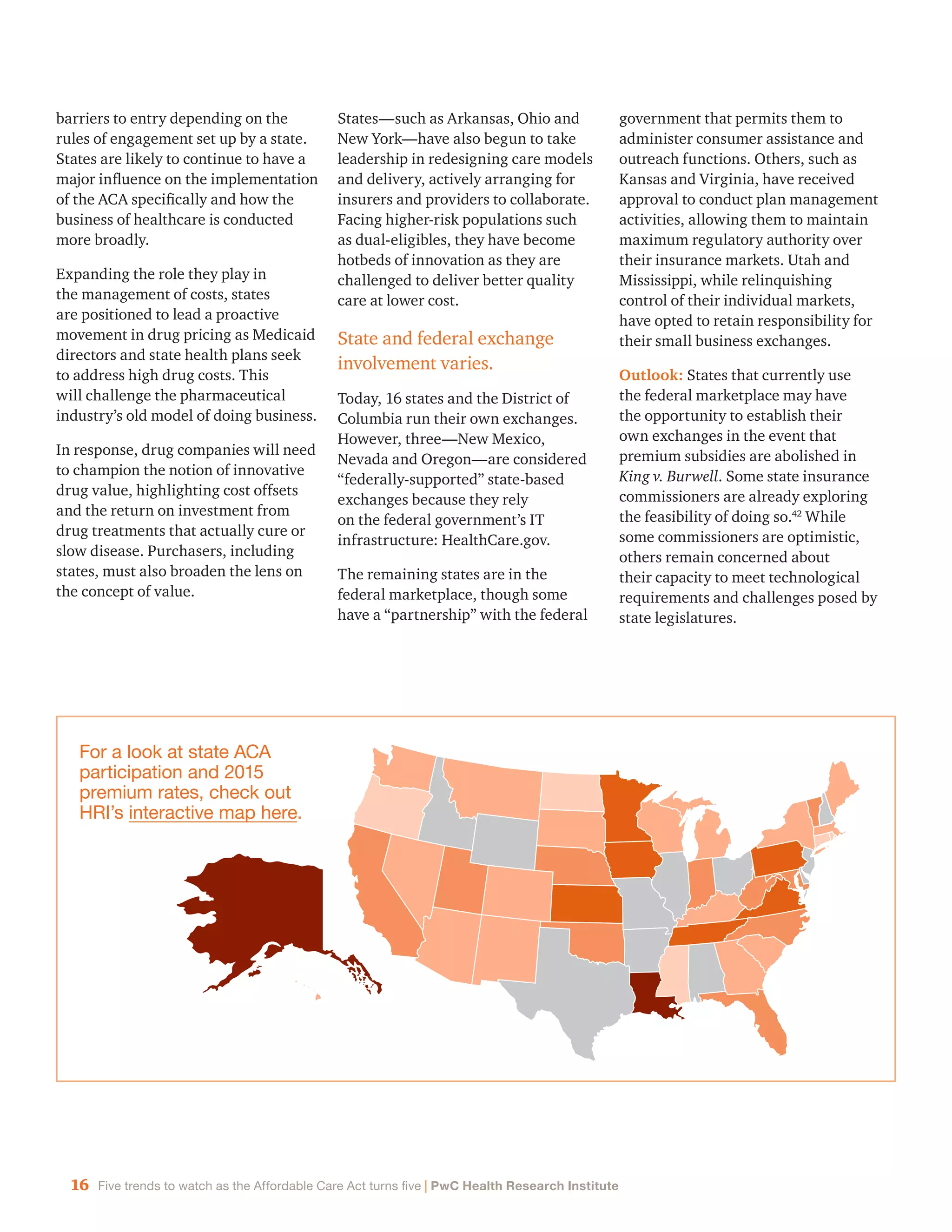 16 Five trends to watch as the Affordable Care Act turns five | PwC Health Research Institute
barriers to entry depending on the
rules of engagement set up by a state.
States are likely to continue to have a
major influence on the implementation
of the ACA specifically and how the
business of healthcare is conducted
more broadly.
Expanding the role they play in
the management of costs, states
are positioned to lead a proactive
movement in drug pricing as Medicaid
directors and state health plans seek
to address high drug costs. This
will challenge the pharmaceutical
industry’s old model of doing business.
In response, drug companies will need
to champion the notion of innovative
drug value, highlighting cost offsets
and the return on investment from
drug treatments that actually cure or
slow disease. Purchasers, including
states, must also broaden the lens on
the concept of value.
States—such as Arkansas, Ohio and
New York—have also begun to take
leadership in redesigning care models
and delivery, actively arranging for
insurers and providers to collaborate.
Facing higher-risk populations such
as dual-eligibles, they have become
hotbeds of innovation as they are
challenged to deliver better quality
care at lower cost.
State and federal exchange
involvement varies.
Today, 16 states and the District of
Columbia run their own exchanges.
However, three—New Mexico,
Nevada and Oregon—are considered
“federally-supported” state-based
exchanges because they rely
on the federal government’s IT
infrastructure: HealthCare.gov.
The remaining states are in the
federal marketplace, though some
have a “partnership” with the federal
government that permits them to
administer consumer assistance and
outreach functions. Others, such as
Kansas and Virginia, have received
approval to conduct plan management
activities, allowing them to maintain
maximum regulatory authority over
their insurance markets. Utah and
Mississippi, while relinquishing
control of their individual markets,
have opted to retain responsibility for
their small business exchanges.
Outlook: States that currently use
the federal marketplace may have
the opportunity to establish their
own exchanges in the event that
premium subsidies are abolished in
King v. Burwell. Some state insurance
commissioners are already exploring
the feasibility of doing so.42
While
some commissioners are optimistic,
others remain concerned about
their capacity to meet technological
requirements and challenges posed by
state legislatures.
For a look at state ACA
participation and 2015
premium rates, check out
HRI’s interactive map here.
 