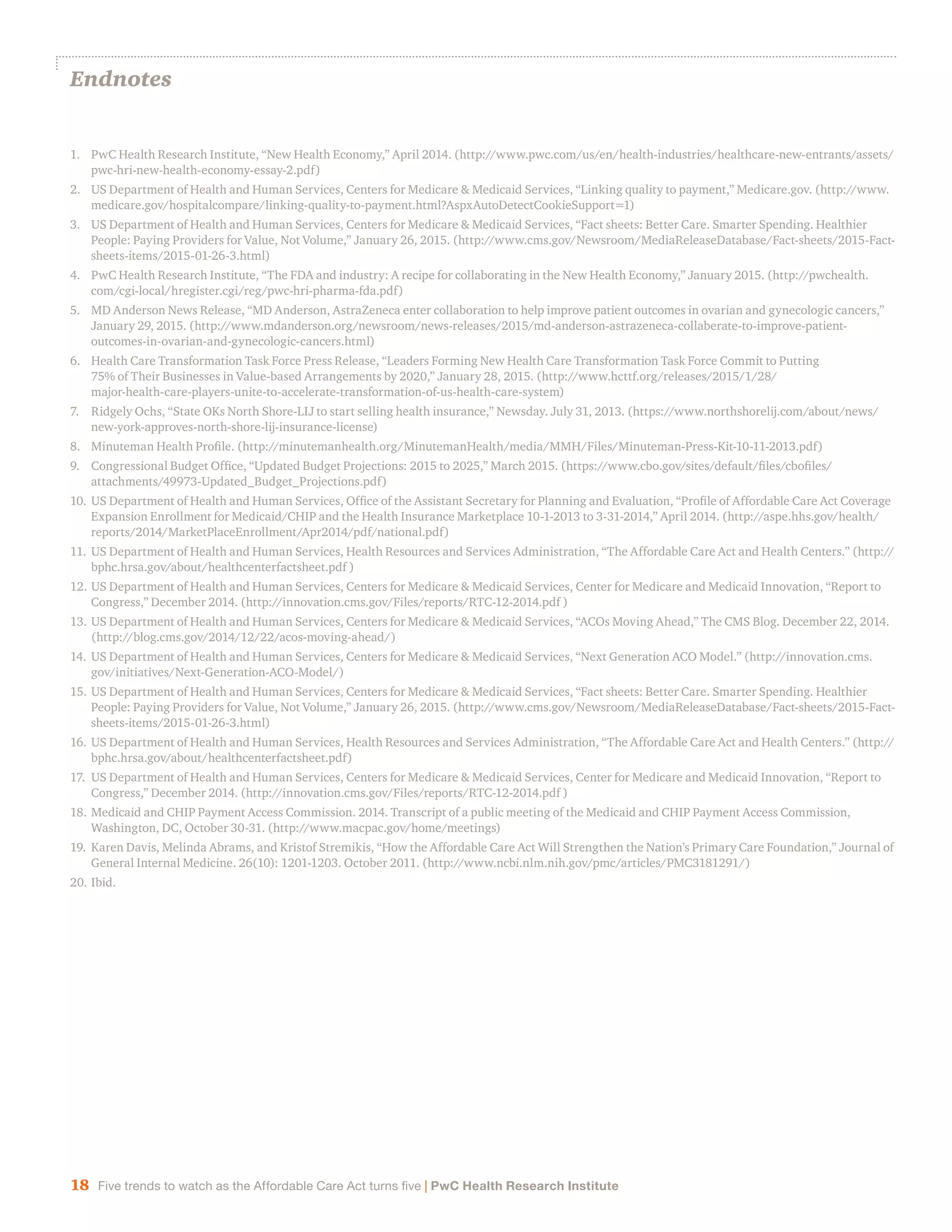 18 Five trends to watch as the Affordable Care Act turns five | PwC Health Research Institute
Endnotes
1.	 PwC Health Research Institute, “New Health Economy,” April 2014. (http://www.pwc.com/us/en/health-industries/healthcare-new-entrants/assets/
pwc-hri-new-health-economy-essay-2.pdf)
2.	 US Department of Health and Human Services, Centers for Medicare & Medicaid Services, “Linking quality to payment,” Medicare.gov. (http://www.
medicare.gov/hospitalcompare/linking-quality-to-payment.html?AspxAutoDetectCookieSupport=1)
3.	 US Department of Health and Human Services, Centers for Medicare & Medicaid Services, “Fact sheets: Better Care. Smarter Spending. Healthier
People: Paying Providers for Value, Not Volume,” January 26, 2015. (http://www.cms.gov/Newsroom/MediaReleaseDatabase/Fact-sheets/2015-Fact-
sheets-items/2015-01-26-3.html)
4.	 PwC Health Research Institute, “The FDA and industry: A recipe for collaborating in the New Health Economy,” January 2015. (http://pwchealth.
com/cgi-local/hregister.cgi/reg/pwc-hri-pharma-fda.pdf)
5.	 MD Anderson News Release, “MD Anderson, AstraZeneca enter collaboration to help improve patient outcomes in ovarian and gynecologic cancers,”
January 29, 2015. (http://www.mdanderson.org/newsroom/news-releases/2015/md-anderson-astrazeneca-collaberate-to-improve-patient-
outcomes-in-ovarian-and-gynecologic-cancers.html)
6.	 Health Care Transformation Task Force Press Release, “Leaders Forming New Health Care Transformation Task Force Commit to Putting
75% of Their Businesses in Value-based Arrangements by 2020,” January 28, 2015. (http://www.hcttf.org/releases/2015/1/28/
major-health-care-players-unite-to-accelerate-transformation-of-us-health-care-system)
7.	 Ridgely Ochs, “State OKs North Shore-LIJ to start selling health insurance,” Newsday. July 31, 2013. (https://www.northshorelij.com/about/news/
new-york-approves-north-shore-lij-insurance-license)
8.	 Minuteman Health Profile. (http://minutemanhealth.org/MinutemanHealth/media/MMH/Files/Minuteman-Press-Kit-10-11-2013.pdf)
9.	 Congressional Budget Office, “Updated Budget Projections: 2015 to 2025,” March 2015. (https://www.cbo.gov/sites/default/files/cbofiles/
attachments/49973-Updated_Budget_Projections.pdf)
10.	US Department of Health and Human Services, Office of the Assistant Secretary for Planning and Evaluation, “Profile of Affordable Care Act Coverage
Expansion Enrollment for Medicaid/CHIP and the Health Insurance Marketplace 10-1-2013 to 3-31-2014,” April 2014. (http://aspe.hhs.gov/health/
reports/2014/MarketPlaceEnrollment/Apr2014/pdf/national.pdf)
11.	US Department of Health and Human Services, Health Resources and Services Administration, “The Affordable Care Act and Health Centers.” (http://
bphc.hrsa.gov/about/healthcenterfactsheet.pdf )
12.	US Department of Health and Human Services, Centers for Medicare & Medicaid Services, Center for Medicare and Medicaid Innovation, “Report to
Congress,” December 2014. (http://innovation.cms.gov/Files/reports/RTC-12-2014.pdf )
13.	US Department of Health and Human Services, Centers for Medicare & Medicaid Services, “ACOs Moving Ahead,” The CMS Blog. December 22, 2014.
(http://blog.cms.gov/2014/12/22/acos-moving-ahead/)
14.	US Department of Health and Human Services, Centers for Medicare & Medicaid Services, “Next Generation ACO Model.” (http://innovation.cms.
gov/initiatives/Next-Generation-ACO-Model/)
15.	US Department of Health and Human Services, Centers for Medicare & Medicaid Services, “Fact sheets: Better Care. Smarter Spending. Healthier
People: Paying Providers for Value, Not Volume,” January 26, 2015. (http://www.cms.gov/Newsroom/MediaReleaseDatabase/Fact-sheets/2015-Fact-
sheets-items/2015-01-26-3.html)
16.	US Department of Health and Human Services, Health Resources and Services Administration, “The Affordable Care Act and Health Centers.” (http://
bphc.hrsa.gov/about/healthcenterfactsheet.pdf)
17.	 US Department of Health and Human Services, Centers for Medicare & Medicaid Services, Center for Medicare and Medicaid Innovation, “Report to
Congress,” December 2014. (http://innovation.cms.gov/Files/reports/RTC-12-2014.pdf )
18.	Medicaid and CHIP Payment Access Commission. 2014. Transcript of a public meeting of the Medicaid and CHIP Payment Access Commission,
Washington, DC, October 30-31. (http://www.macpac.gov/home/meetings)
19.	Karen Davis, Melinda Abrams, and Kristof Stremikis, “How the Affordable Care Act Will Strengthen the Nation’s Primary Care Foundation,” Journal of
General Internal Medicine. 26(10): 1201-1203. October 2011. (http://www.ncbi.nlm.nih.gov/pmc/articles/PMC3181291/)
20.	Ibid.
 