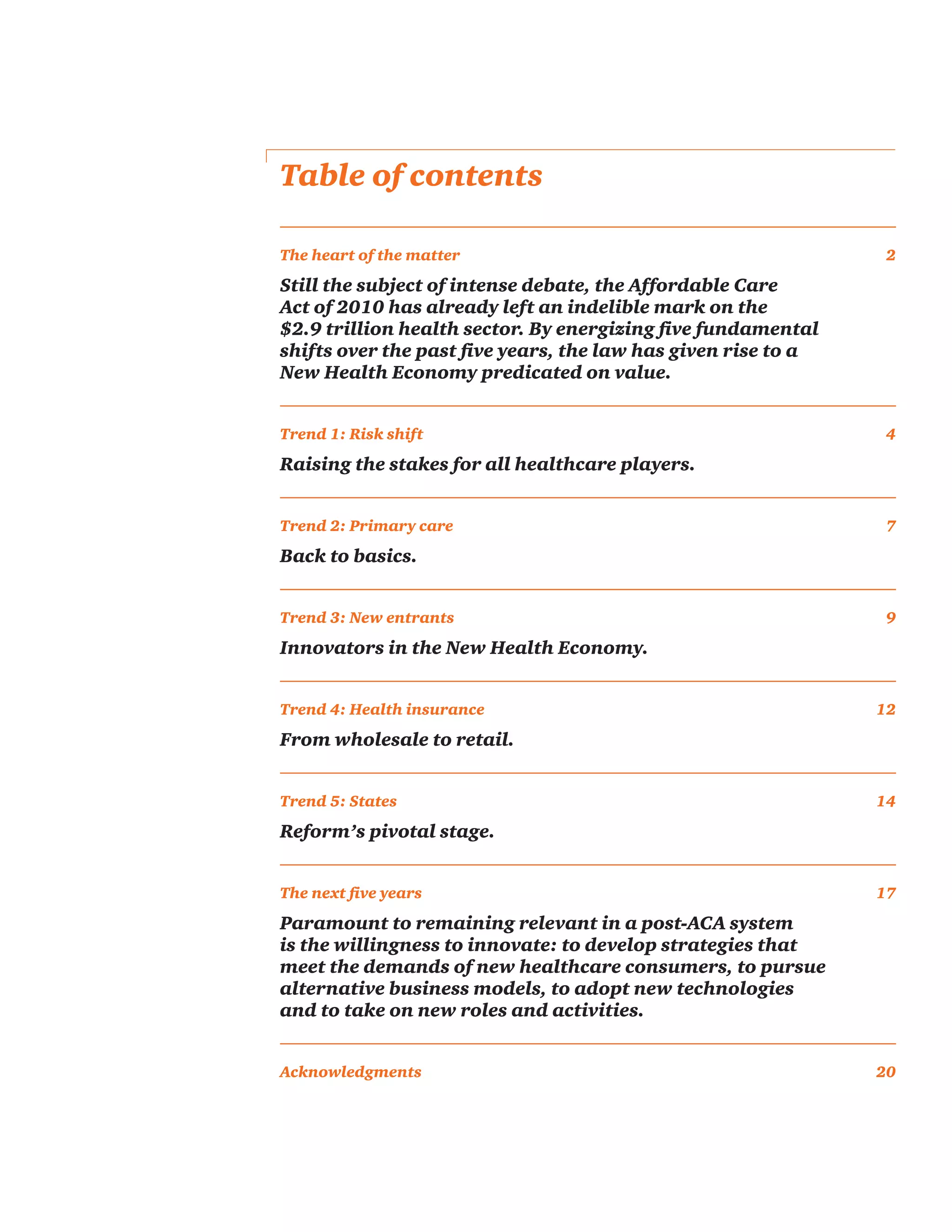 Table of contents
The heart of the matter	 2
Still the subject of intense debate, the Affordable Care
Act of 2010 has already left an indelible mark on the
$2.9 trillion health sector. By energizing five fundamental
shifts over the past five years, the law has given rise to a
New Health Economy predicated on value.
Trend 1: Risk shift	 4
Raising the stakes for all healthcare players.
Trend 2: Primary care	 7
Back to basics.
Trend 3: New entrants	 9
Innovators in the New Health Economy.
Trend 4: Health insurance	 12
From wholesale to retail.
Trend 5: States	 14
Reform’s pivotal stage.
The next five years	 17
Paramount to remaining relevant in a post-ACA system
is the willingness to innovate: to develop strategies that
meet the demands of new healthcare consumers, to pursue
alternative business models, to adopt new technologies
and to take on new roles and activities.
Acknowledgments 	 20
 