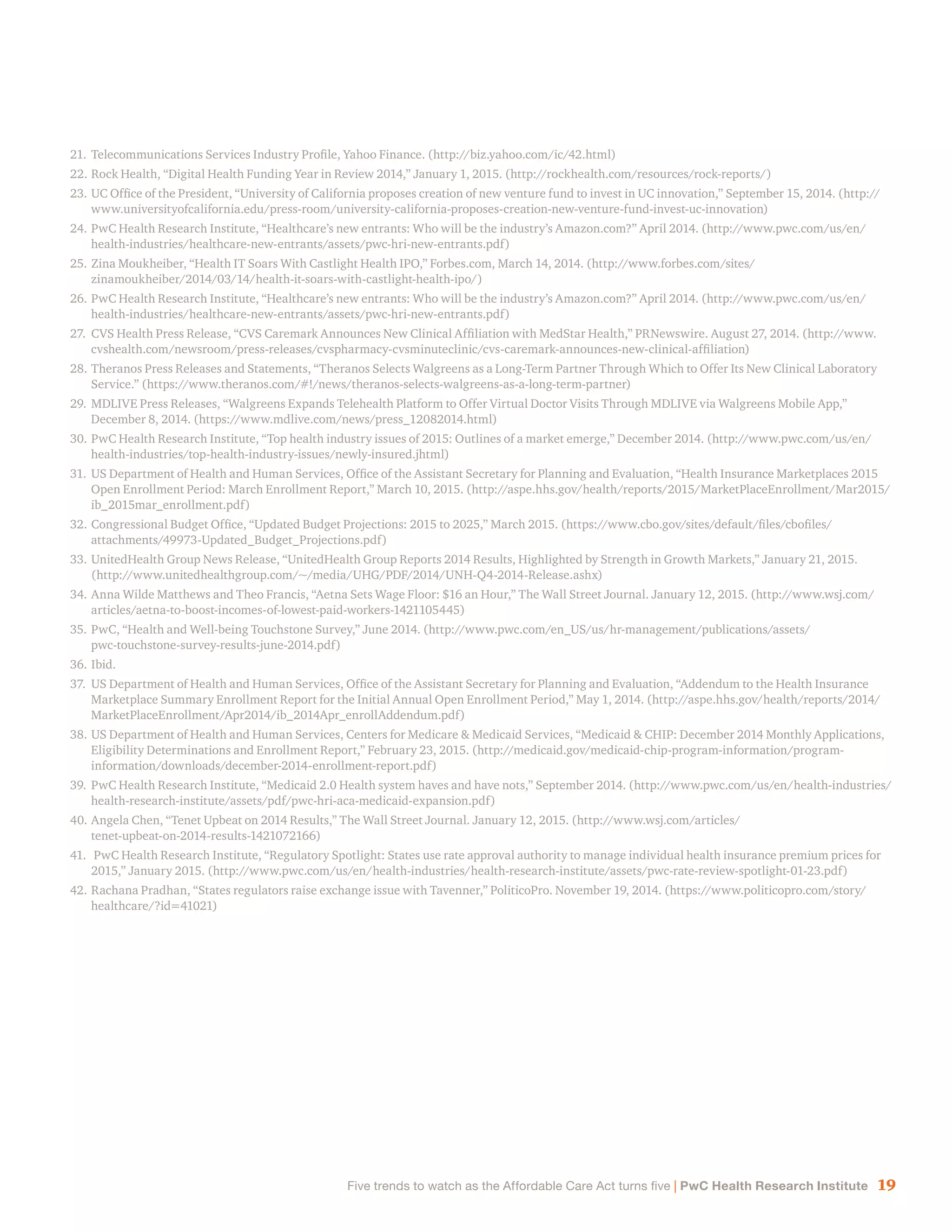 19Five trends to watch as the Affordable Care Act turns five | PwC Health Research Institute
21.	Telecommunications Services Industry Profile, Yahoo Finance. (http://biz.yahoo.com/ic/42.html)
22.	Rock Health, “Digital Health Funding Year in Review 2014,” January 1, 2015. (http://rockhealth.com/resources/rock-reports/)
23.	UC Office of the President, “University of California proposes creation of new venture fund to invest in UC innovation,” September 15, 2014. (http://
www.universityofcalifornia.edu/press-room/university-california-proposes-creation-new-venture-fund-invest-uc-innovation)
24.	PwC Health Research Institute, “Healthcare’s new entrants: Who will be the industry’s Amazon.com?” April 2014. (http://www.pwc.com/us/en/
health-industries/healthcare-new-entrants/assets/pwc-hri-new-entrants.pdf)
25.	Zina Moukheiber, “Health IT Soars With Castlight Health IPO,” Forbes.com, March 14, 2014. (http://www.forbes.com/sites/
zinamoukheiber/2014/03/14/health-it-soars-with-castlight-health-ipo/)
26.	PwC Health Research Institute, “Healthcare’s new entrants: Who will be the industry’s Amazon.com?” April 2014. (http://www.pwc.com/us/en/
health-industries/healthcare-new-entrants/assets/pwc-hri-new-entrants.pdf)
27.	CVS Health Press Release, “CVS Caremark Announces New Clinical Affiliation with MedStar Health,” PRNewswire. August 27, 2014. (http://www.
cvshealth.com/newsroom/press-releases/cvspharmacy-cvsminuteclinic/cvs-caremark-announces-new-clinical-affiliation)
28.	Theranos Press Releases and Statements, “Theranos Selects Walgreens as a Long-Term Partner Through Which to Offer Its New Clinical Laboratory
Service.” (https://www.theranos.com/#!/news/theranos-selects-walgreens-as-a-long-term-partner)
29.	MDLIVE Press Releases, “Walgreens Expands Telehealth Platform to Offer Virtual Doctor Visits Through MDLIVE via Walgreens Mobile App,”
December 8, 2014. (https://www.mdlive.com/news/press_12082014.html)
30.	PwC Health Research Institute, “Top health industry issues of 2015: Outlines of a market emerge,” December 2014. (http://www.pwc.com/us/en/
health-industries/top-health-industry-issues/newly-insured.jhtml)
31.	US Department of Health and Human Services, Office of the Assistant Secretary for Planning and Evaluation, “Health Insurance Marketplaces 2015
Open Enrollment Period: March Enrollment Report,” March 10, 2015. (http://aspe.hhs.gov/health/reports/2015/MarketPlaceEnrollment/Mar2015/
ib_2015mar_enrollment.pdf)
32.	Congressional Budget Office, “Updated Budget Projections: 2015 to 2025,” March 2015. (https://www.cbo.gov/sites/default/files/cbofiles/
attachments/49973-Updated_Budget_Projections.pdf)
33.	UnitedHealth Group News Release, “UnitedHealth Group Reports 2014 Results, Highlighted by Strength in Growth Markets,” January 21, 2015.
(http://www.unitedhealthgroup.com/~/media/UHG/PDF/2014/UNH-Q4-2014-Release.ashx)
34.	Anna Wilde Matthews and Theo Francis, “Aetna Sets Wage Floor: $16 an Hour,” The Wall Street Journal. January 12, 2015. (http://www.wsj.com/
articles/aetna-to-boost-incomes-of-lowest-paid-workers-1421105445)
35.	PwC, “Health and Well-being Touchstone Survey,” June 2014. (http://www.pwc.com/en_US/us/hr-management/publications/assets/
pwc-touchstone-survey-results-june-2014.pdf)
36.	Ibid.
37.	US Department of Health and Human Services, Office of the Assistant Secretary for Planning and Evaluation, “Addendum to the Health Insurance
Marketplace Summary Enrollment Report for the Initial Annual Open Enrollment Period,” May 1, 2014. (http://aspe.hhs.gov/health/reports/2014/
MarketPlaceEnrollment/Apr2014/ib_2014Apr_enrollAddendum.pdf)
38.	US Department of Health and Human Services, Centers for Medicare & Medicaid Services, “Medicaid & CHIP: December 2014 Monthly Applications,
Eligibility Determinations and Enrollment Report,” February 23, 2015. (http://medicaid.gov/medicaid-chip-program-information/program-
information/downloads/december-2014-enrollment-report.pdf)
39.	PwC Health Research Institute, “Medicaid 2.0 Health system haves and have nots,” September 2014. (http://www.pwc.com/us/en/health-industries/
health-research-institute/assets/pdf/pwc-hri-aca-medicaid-expansion.pdf)
40.	Angela Chen, “Tenet Upbeat on 2014 Results,” The Wall Street Journal. January 12, 2015. (http://www.wsj.com/articles/
tenet-upbeat-on-2014-results-1421072166)
41.	 PwC Health Research Institute, “Regulatory Spotlight: States use rate approval authority to manage individual health insurance premium prices for
2015,” January 2015. (http://www.pwc.com/us/en/health-industries/health-research-institute/assets/pwc-rate-review-spotlight-01-23.pdf)
42.	Rachana Pradhan, “States regulators raise exchange issue with Tavenner,” PoliticoPro. November 19, 2014. (https://www.politicopro.com/story/
healthcare/?id=41021)
 