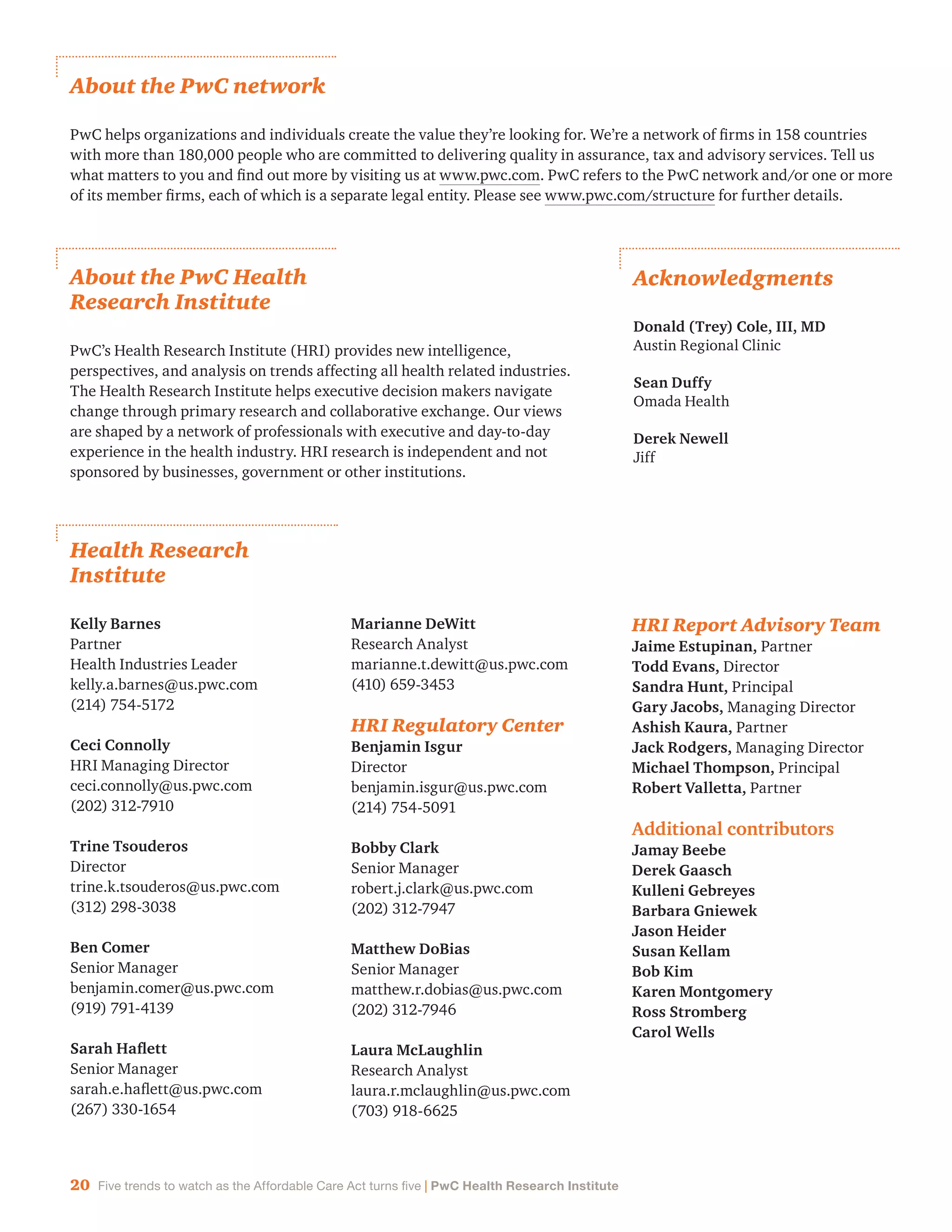 20 Five trends to watch as the Affordable Care Act turns five | PwC Health Research Institute
Health Research
Institute
Kelly Barnes
Partner
Health Industries Leader
kelly.a.barnes@us.pwc.com
(214) 754-5172
Ceci Connolly
HRI Managing Director
ceci.connolly@us.pwc.com
(202) 312-7910
Trine Tsouderos
Director
trine.k.tsouderos@us.pwc.com
(312) 298-3038
Ben Comer
Senior Manager
benjamin.comer@us.pwc.com
(919) 791-4139
Sarah Haflett
Senior Manager
sarah.e.haflett@us.pwc.com
(267) 330-1654
Marianne DeWitt
Research Analyst
marianne.t.dewitt@us.pwc.com
(410) 659-3453
HRI Regulatory Center
Benjamin Isgur
Director
benjamin.isgur@us.pwc.com
(214) 754-5091
Bobby Clark
Senior Manager
robert.j.clark@us.pwc.com
(202) 312-7947
Matthew DoBias
Senior Manager
matthew.r.dobias@us.pwc.com
(202) 312-7946
Laura McLaughlin
Research Analyst
laura.r.mclaughlin@us.pwc.com
(703) 918-6625
HRI Report Advisory Team
Jaime Estupinan, Partner
Todd Evans, Director
Sandra Hunt, Principal
Gary Jacobs, Managing Director
Ashish Kaura, Partner
Jack Rodgers, Managing Director
Michael Thompson, Principal
Robert Valletta, Partner
Additional contributors
Jamay Beebe
Derek Gaasch
Kulleni Gebreyes
Barbara Gniewek
Jason Heider
Susan Kellam
Bob Kim
Karen Montgomery
Ross Stromberg
Carol Wells
About the PwC Health
Research Institute
PwC’s Health Research Institute (HRI) provides new intelligence,
perspectives, and analysis on trends affecting all health related industries.
The Health Research Institute helps executive decision makers navigate
change through primary research and collaborative exchange. Our views
are shaped by a network of professionals with executive and day-to-day
experience in the health industry. HRI research is independent and not
sponsored by businesses, government or other institutions.
About the PwC network
PwC helps organizations and individuals create the value they’re looking for. We’re a network of firms in 158 countries
with more than 180,000 people who are committed to delivering quality in assurance, tax and advisory services. Tell us
what matters to you and find out more by visiting us at www.pwc.com. PwC refers to the PwC network and/or one or more
of its member firms, each of which is a separate legal entity. Please see www.pwc.com/structure for further details.
Acknowledgments
Donald (Trey) Cole, III, MD
Austin Regional Clinic
Sean Duffy
Omada Health
Derek Newell
Jiff
 