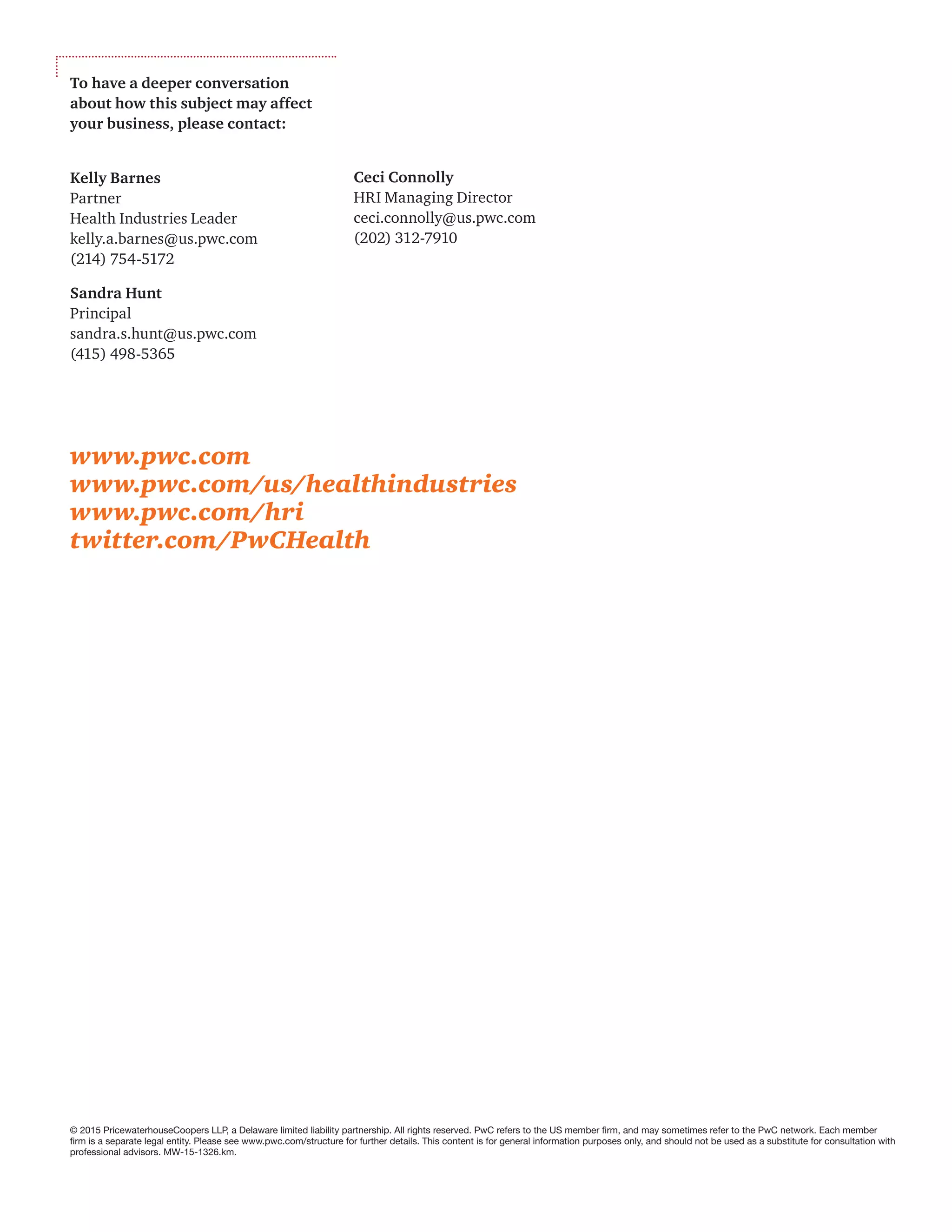 © 2015 PricewaterhouseCoopers LLP, a Delaware limited liability partnership. All rights reserved. PwC refers to the US member firm, and may sometimes refer to the PwC network. Each member
firm is a separate legal entity. Please see www.pwc.com/structure for further details. This content is for general information purposes only, and should not be used as a substitute for consultation with
professional advisors. MW-15-1326.km.
www.pwc.com
www.pwc.com/us/healthindustries
www.pwc.com/hri
twitter.com/PwCHealth
To have a deeper conversation
about how this subject may affect
your business, please contact:
Kelly Barnes
Partner
Health Industries Leader
kelly.a.barnes@us.pwc.com
(214) 754-5172
Sandra Hunt
Principal
sandra.s.hunt@us.pwc.com
(415) 498-5365
Ceci Connolly
HRI Managing Director
ceci.connolly@us.pwc.com
(202) 312-7910
 