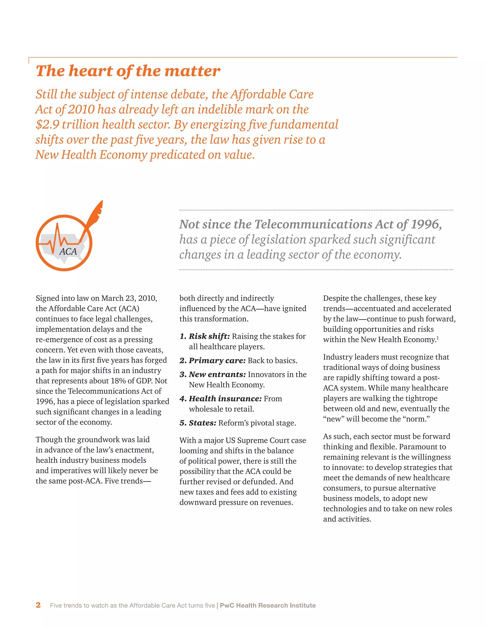 2 Five trends to watch as the Affordable Care Act turns five | PwC Health Research Institute
Not since the Telecommunications Act of 1996,
has a piece of legislation sparked such significant
changes in a leading sector of the economy.
The heart of the matter
Still the subject of intense debate, the Affordable Care
Act of 2010 has already left an indelible mark on the
$2.9 trillion health sector. By energizing five fundamental
shifts over the past five years, the law has given rise to a
New Health Economy predicated on value.
Signed into law on March 23, 2010,
the Affordable Care Act (ACA)
continues to face legal challenges,
implementation delays and the
re-emergence of cost as a pressing
concern. Yet even with those caveats,
the law in its first five years has forged
a path for major shifts in an industry
that represents about 18% of GDP. Not
since the Telecommunications Act of
1996, has a piece of legislation sparked
such significant changes in a leading
sector of the economy.
Though the groundwork was laid
in advance of the law’s enactment,
health industry business models
and imperatives will likely never be
the same post-ACA. Five trends—
both directly and indirectly
influenced by the ACA—have ignited
this transformation.
1.	Risk shift: Raising the stakes for
all healthcare players.
2.	Primary care: Back to basics.
3.	New entrants: Innovators in the
New Health Economy.
4.	Health insurance: From
wholesale to retail.
5.	States: Reform’s pivotal stage.
With a major US Supreme Court case
looming and shifts in the balance
of political power, there is still the
possibility that the ACA could be
further revised or defunded. And
new taxes and fees add to existing
downward pressure on revenues.
ACA
Despite the challenges, these key
trends—accentuated and accelerated
by the law—continue to push forward,
building opportunities and risks
within the New Health Economy.1
Industry leaders must recognize that
traditional ways of doing business
are rapidly shifting toward a post-
ACA system. While many healthcare
players are walking the tightrope
between old and new, eventually the
“new” will become the “norm.”
As such, each sector must be forward
thinking and flexible. Paramount to
remaining relevant is the willingness
to innovate: to develop strategies that
meet the demands of new healthcare
consumers, to pursue alternative
business models, to adopt new
technologies and to take on new roles
and activities.
 