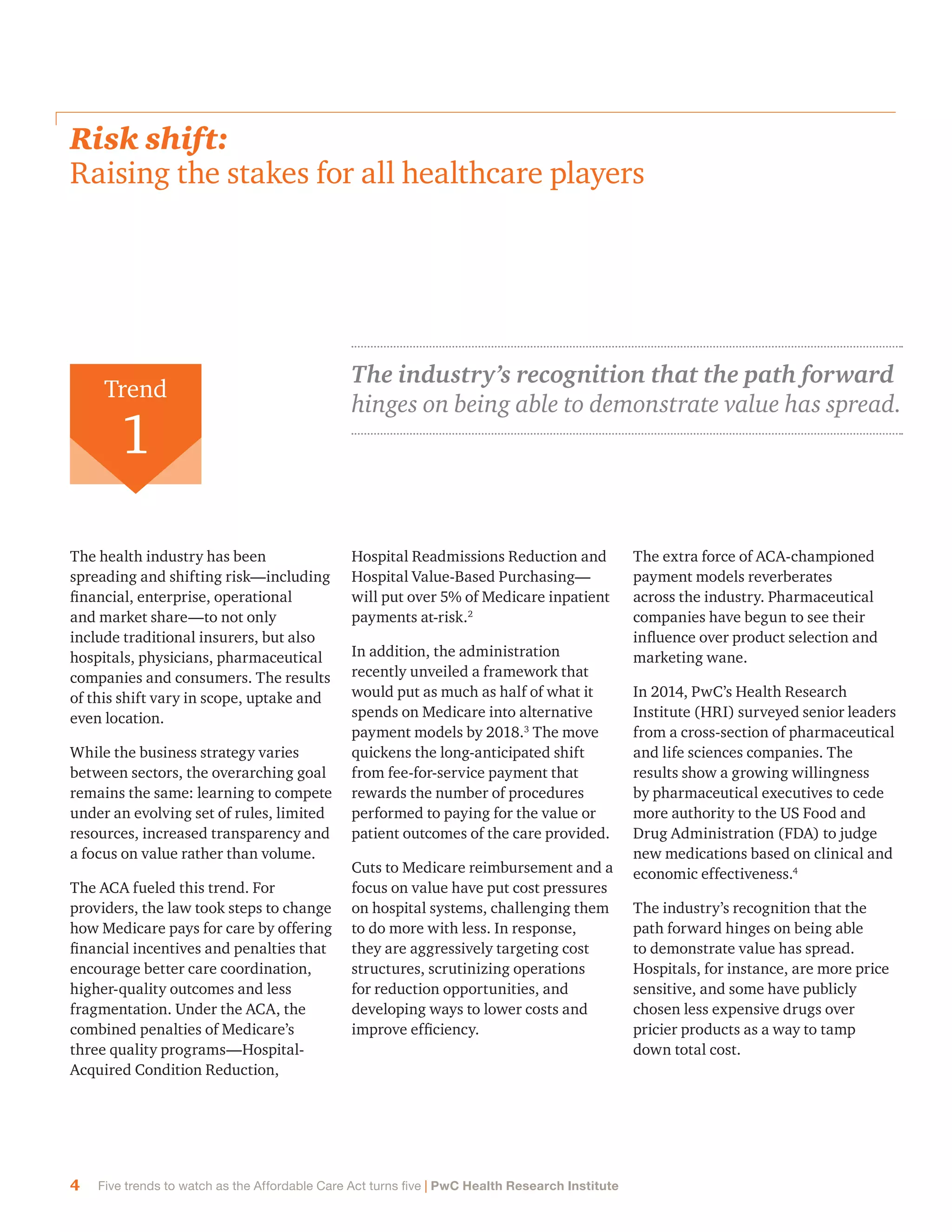 4 Five trends to watch as the Affordable Care Act turns five | PwC Health Research Institute
Risk shift:
Raising the stakes for all healthcare players
The health industry has been
spreading and shifting risk—including
financial, enterprise, operational
and market share—to not only
include traditional insurers, but also
hospitals, physicians, pharmaceutical
companies and consumers. The results
of this shift vary in scope, uptake and
even location.
While the business strategy varies
between sectors, the overarching goal
remains the same: learning to compete
under an evolving set of rules, limited
resources, increased transparency and
a focus on value rather than volume.
The ACA fueled this trend. For
providers, the law took steps to change
how Medicare pays for care by offering
financial incentives and penalties that
encourage better care coordination,
higher-quality outcomes and less
fragmentation. Under the ACA, the
combined penalties of Medicare’s
three quality programs—Hospital-
Acquired Condition Reduction,
Hospital Readmissions Reduction and
Hospital Value-Based Purchasing—
will put over 5% of Medicare inpatient
payments at-risk.2
In addition, the administration
recently unveiled a framework that
would put as much as half of what it
spends on Medicare into alternative
payment models by 2018.3
The move
quickens the long-anticipated shift
from fee-for-service payment that
rewards the number of procedures
performed to paying for the value or
patient outcomes of the care provided.
Cuts to Medicare reimbursement and a
focus on value have put cost pressures
on hospital systems, challenging them
to do more with less. In response,
they are aggressively targeting cost
structures, scrutinizing operations
for reduction opportunities, and
developing ways to lower costs and
improve efficiency.
The extra force of ACA-championed
payment models reverberates
across the industry. Pharmaceutical
companies have begun to see their
influence over product selection and
marketing wane.
In 2014, PwC’s Health Research
Institute (HRI) surveyed senior leaders
from a cross-section of pharmaceutical
and life sciences companies. The
results show a growing willingness
by pharmaceutical executives to cede
more authority to the US Food and
Drug Administration (FDA) to judge
new medications based on clinical and
economic effectiveness.4
The industry’s recognition that the
path forward hinges on being able
to demonstrate value has spread.
Hospitals, for instance, are more price
sensitive, and some have publicly
chosen less expensive drugs over
pricier products as a way to tamp
down total cost.
Trend
1
The industry’s recognition that the path forward
hinges on being able to demonstrate value has spread.
 