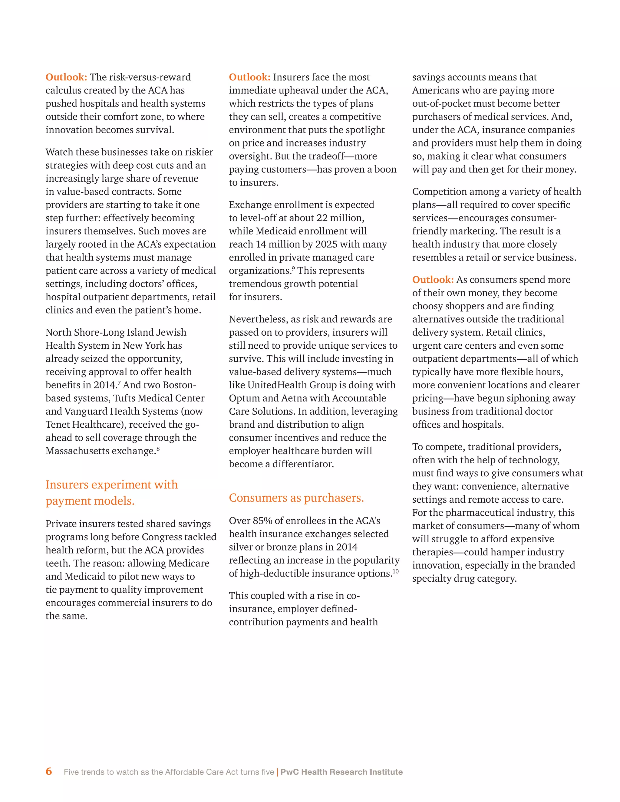 6 Five trends to watch as the Affordable Care Act turns five | PwC Health Research Institute
Outlook: The risk-versus-reward
calculus created by the ACA has
pushed hospitals and health systems
outside their comfort zone, to where
innovation becomes survival.
Watch these businesses take on riskier
strategies with deep cost cuts and an
increasingly large share of revenue
in value-based contracts. Some
providers are starting to take it one
step further: effectively becoming
insurers themselves. Such moves are
largely rooted in the ACA’s expectation
that health systems must manage
patient care across a variety of medical
settings, including doctors’ offices,
hospital outpatient departments, retail
clinics and even the patient’s home.
North Shore-Long Island Jewish
Health System in New York has
already seized the opportunity,
receiving approval to offer health
benefits in 2014.7
And two Boston-
based systems, Tufts Medical Center
and Vanguard Health Systems (now
Tenet Healthcare), received the go-
ahead to sell coverage through the
Massachusetts exchange.8
Insurers experiment with
payment models.
Private insurers tested shared savings
programs long before Congress tackled
health reform, but the ACA provides
teeth. The reason: allowing Medicare
and Medicaid to pilot new ways to
tie payment to quality improvement
encourages commercial insurers to do
the same.
Outlook: Insurers face the most
immediate upheaval under the ACA,
which restricts the types of plans
they can sell, creates a competitive
environment that puts the spotlight
on price and increases industry
oversight. But the tradeoff—more
paying customers—has proven a boon
to insurers.
Exchange enrollment is expected
to level-off at about 22 million,
while Medicaid enrollment will
reach 14 million by 2025 with many
enrolled in private managed care
organizations.9
This represents
tremendous growth potential
for insurers.
Nevertheless, as risk and rewards are
passed on to providers, insurers will
still need to provide unique services to
survive. This will include investing in
value-based delivery systems—much
like UnitedHealth Group is doing with
Optum and Aetna with Accountable
Care Solutions. In addition, leveraging
brand and distribution to align
consumer incentives and reduce the
employer healthcare burden will
become a differentiator.
Consumers as purchasers.
Over 85% of enrollees in the ACA’s
health insurance exchanges selected
silver or bronze plans in 2014
reflecting an increase in the popularity
of high-deductible insurance options.10
This coupled with a rise in co-
insurance, employer defined-
contribution payments and health
savings accounts means that
Americans who are paying more
out-of-pocket must become better
purchasers of medical services. And,
under the ACA, insurance companies
and providers must help them in doing
so, making it clear what consumers
will pay and then get for their money.
Competition among a variety of health
plans—all required to cover specific
services—encourages consumer-
friendly marketing. The result is a
health industry that more closely
resembles a retail or service business.
Outlook: As consumers spend more
of their own money, they become
choosy shoppers and are finding
alternatives outside the traditional
delivery system. Retail clinics,
urgent care centers and even some
outpatient departments—all of which
typically have more flexible hours,
more convenient locations and clearer
pricing—have begun siphoning away
business from traditional doctor
offices and hospitals.
To compete, traditional providers,
often with the help of technology,
must find ways to give consumers what
they want: convenience, alternative
settings and remote access to care.
For the pharmaceutical industry, this
market of consumers—many of whom
will struggle to afford expensive
therapies—could hamper industry
innovation, especially in the branded
specialty drug category.
 
