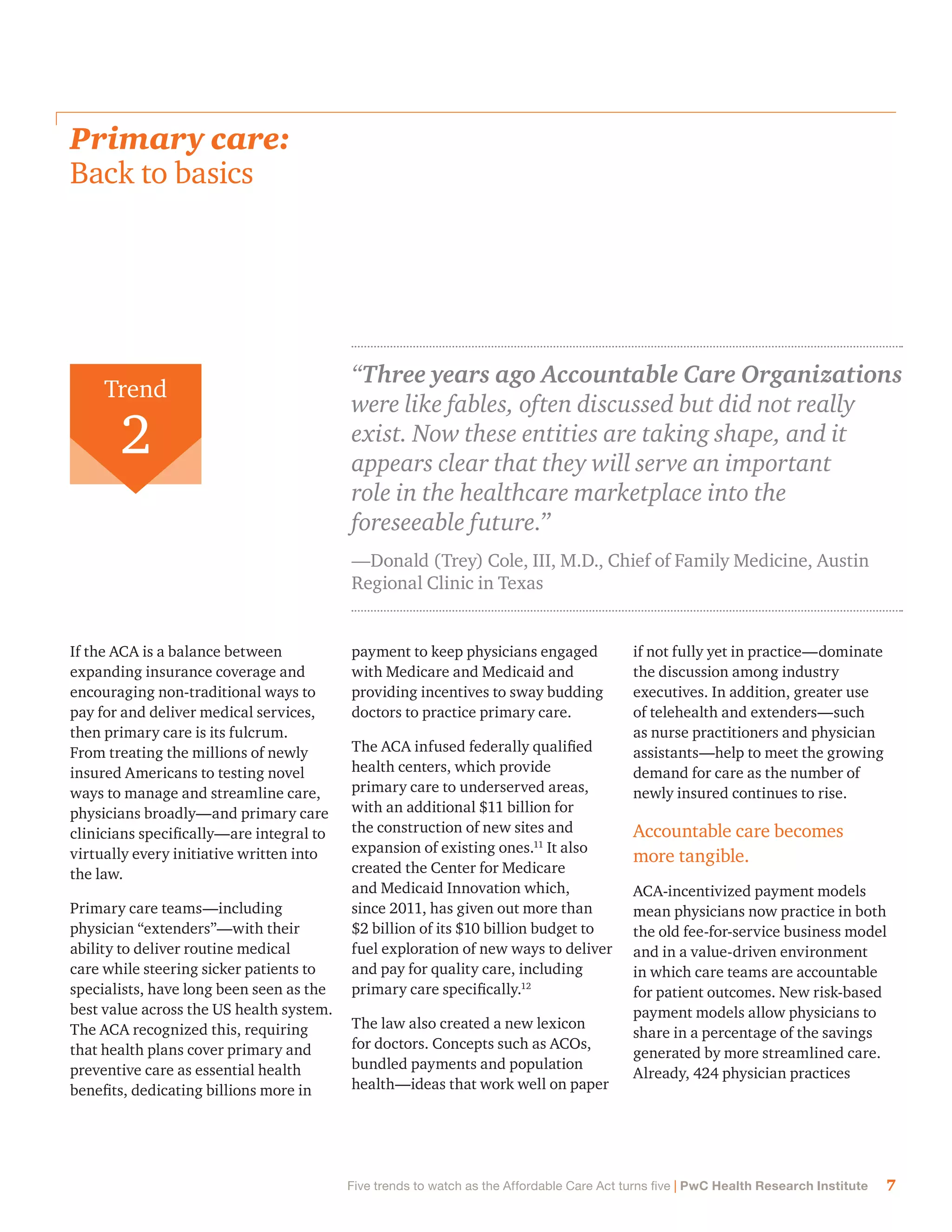 7Five trends to watch as the Affordable Care Act turns five | PwC Health Research Institute
payment to keep physicians engaged
with Medicare and Medicaid and
providing incentives to sway budding
doctors to practice primary care.
The ACA infused federally qualified
health centers, which provide
primary care to underserved areas,
with an additional $11 billion for
the construction of new sites and
expansion of existing ones.11
It also
created the Center for Medicare
and Medicaid Innovation which,
since 2011, has given out more than
$2 billion of its $10 billion budget to
fuel exploration of new ways to deliver
and pay for quality care, including
primary care specifically.12
The law also created a new lexicon
for doctors. Concepts such as ACOs,
bundled payments and population
health—ideas that work well on paper
if not fully yet in practice—dominate
the discussion among industry
executives. In addition, greater use
of telehealth and extenders—such
as nurse practitioners and physician
assistants—help to meet the growing
demand for care as the number of
newly insured continues to rise.
Accountable care becomes
more tangible.
ACA-incentivized payment models
mean physicians now practice in both
the old fee-for-service business model
and in a value-driven environment
in which care teams are accountable
for patient outcomes. New risk-based
payment models allow physicians to
share in a percentage of the savings
generated by more streamlined care.
Already, 424 physician practices
If the ACA is a balance between
expanding insurance coverage and
encouraging non-traditional ways to
pay for and deliver medical services,
then primary care is its fulcrum.
From treating the millions of newly
insured Americans to testing novel
ways to manage and streamline care,
physicians broadly—and primary care
clinicians specifically—are integral to
virtually every initiative written into
the law.
Primary care teams—including
physician “extenders”—with their
ability to deliver routine medical
care while steering sicker patients to
specialists, have long been seen as the
best value across the US health system.
The ACA recognized this, requiring
that health plans cover primary and
preventive care as essential health
benefits, dedicating billions more in
Primary care:
Back to basics
“Three years ago Accountable Care Organizations
were like fables, often discussed but did not really
exist. Now these entities are taking shape, and it
appears clear that they will serve an important
role in the healthcare marketplace into the
foreseeable future.”
—Donald (Trey) Cole, III, M.D., Chief of Family Medicine, Austin
Regional Clinic in Texas
Trend
2
 