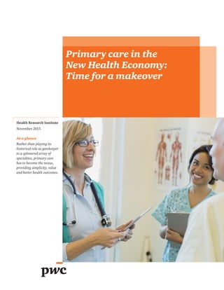 Health Research Institute
November 2015
At a glance
Rather than playing its
historical role as gatekeeper
to a splintered array of
specialties, primary care
has to become the nexus,
providing simplicity, value
and better health outcomes.
Primary care in the
New Health Economy:
Time for a makeover
 