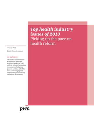 Top health industry
                                  issues of 2013
                                  Picking up the pace on
                                  health reform
January 2013

Health Research Institute



At a glance
The pace of transformation
in the health industry is
certain to quicken in 2013
with the effects of technology,
consumerism, budgetary
pressures and the Affordable
Care Act converging on a
sector that represents nearly
one-fifth of the economy.
 