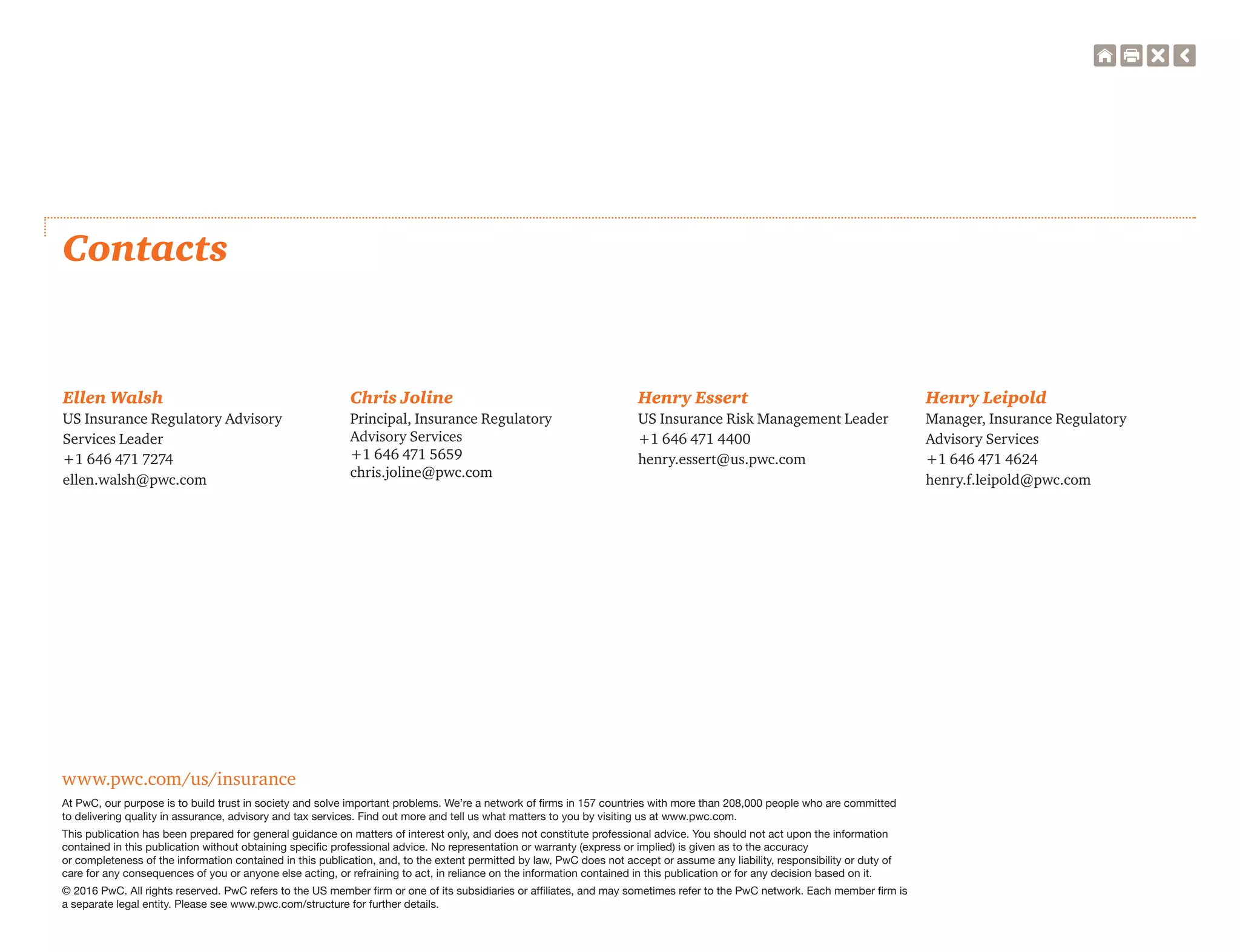 www.pwc.com/us/insurance
At PwC, our purpose is to build trust in society and solve important problems. We’re a network of ﬁrms in 157 countries with more than 208,000 people who are committed
to delivering quality in assurance, advisory and tax services. Find out more and tell us what matters to you by visiting us at www.pwc.com.
This publication has been prepared for general guidance on matters of interest only, and does not constitute professional advice. You should not act upon the information
contained in this publication without obtaining speciﬁc professional advice. No representation or warranty (express or implied) is given as to the accuracy
or completeness of the information contained in this publication, and, to the extent permitted by law, PwC does not accept or assume any liability, responsibility or duty of
care for any consequences of you or anyone else acting, or refraining to act, in reliance on the information contained in this publication or for any decision based on it.
© 2016 PwC. All rights reserved. PwC refers to the US member ﬁrm or one of its subsidiaries or afﬁliates, and may sometimes refer to the PwC network. Each member ﬁrm is
a separate legal entity. Please see www.pwc.com/structure for further details.
Contacts
Ellen Walsh
US Insurance Regulatory Advisory
Services Leader
+1 646 471 7274
ellen.walsh@pwc.com
Henry Essert
US Insurance Risk Management Leader
+1 646 471 4400
henry.essert@us.pwc.com
Henry Leipold
Manager, Insurance Regulatory
Advisory Services
+1 646 471 4624
henry.f.leipold@pwc.com
Chris Joline
Principal, Insurance Regulatory
Advisory Services
+1 646 471 5659
chris.joline@pwc.com
 