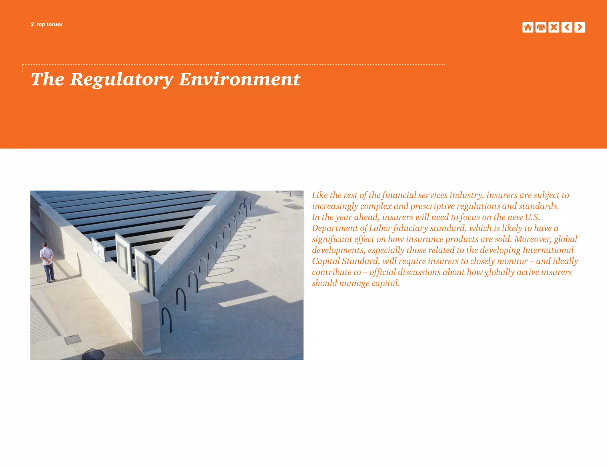 2 top issues
The Regulatory Environment
Like the rest of the financial services industry, insurers are subject to
increasingly complex and prescriptive regulations and standards.
In the year ahead, insurers will need to focus on the new U.S.
Department of Labor fiduciary standard, which is likely to have a
significant effect on how insurance products are sold. Moreover, global
developments, especially those related to the developing International
Capital Standard, will require insurers to closely monitor – and ideally
contribute to – official discussions about how globally active insurers
should manage capital.
 