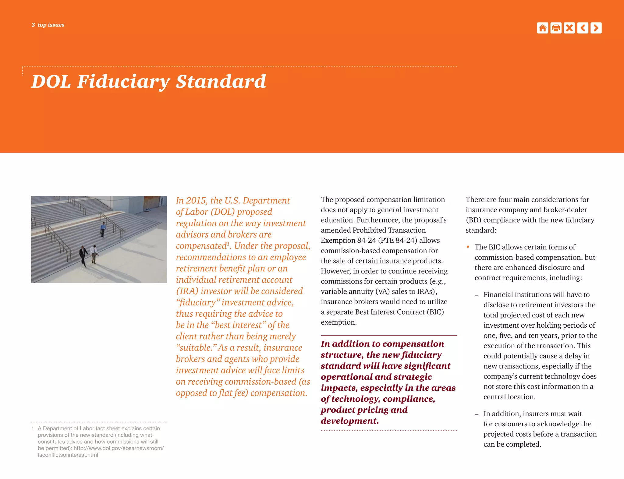3 top issues
DOL Fiduciary Standard
In 2015, the U.S. Department
of Labor (DOL) proposed
regulation on the way investment
advisors and brokers are
compensated1
. Under the proposal,
recommendations to an employee
retirement benefit plan or an
individual retirement account
(IRA) investor will be considered
“fiduciary” investment advice,
thus requiring the advice to
be in the “best interest” of the
client rather than being merely
“suitable.” As a result, insurance
brokers and agents who provide
investment advice will face limits
on receiving commission-based (as
opposed to flat fee) compensation.
The proposed compensation limitation
does not apply to general investment
education. Furthermore, the proposal’s
amended Prohibited Transaction
Exemption 84-24 (PTE 84-24) allows
commission-based compensation for
the sale of certain insurance products.
However, in order to continue receiving
commissions for certain products (e.g.,
variable annuity (VA) sales to IRAs),
insurance brokers would need to utilize
a separate Best Interest Contract (BIC)
exemption.
In addition to compensation
structure, the new fiduciary
standard will have significant
operational and strategic
impacts, especially in the areas
of technology, compliance,
product pricing and
development.
There are four main considerations for
insurance company and broker-dealer
(BD) compliance with the new fiduciary
standard:
•	The BIC allows certain forms of
commission-based compensation, but
there are enhanced disclosure and
contract requirements, including:
	 –	Financial institutions will have to
disclose to retirement investors the
total projected cost of each new
investment over holding periods of
one, five, and ten years, prior to the
execution of the transaction. This
could potentially cause a delay in
new transactions, especially if the
company’s current technology does
not store this cost information in a
central location.
	 –	In addition, insurers must wait
for customers to acknowledge the
projected costs before a transaction
can be completed.
1	 A Department of Labor fact sheet explains certain
provisions of the new standard (including what
constitutes advice and how commissions will still
be permitted): http://www.dol.gov/ebsa/newsroom/
fsconflictsofinterest.html
 
