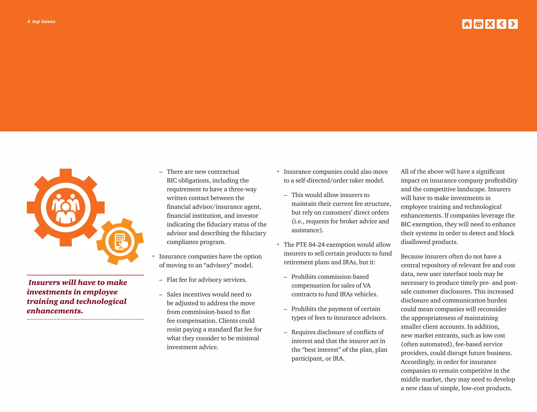 4 top issues
	 –	There are new contractual
BIC obligations, including the
requirement to have a three-way
written contact between the
financial advisor/insurance agent,
financial institution, and investor
indicating the fiduciary status of the
advisor and describing the fiduciary
compliance program.
•	 Insurance companies have the option
of moving to an “advisory” model.
	 –	 Flat fee for advisory services.
	 –	Sales incentives would need to
be adjusted to address the move
from commission-based to flat
fee compensation. Clients could
resist paying a standard flat fee for
what they consider to be minimal
investment advice.
•	Insurance companies could also move
to a self-directed/order taker model.
	 –	This would allow insurers to
maintain their current fee structure,
but rely on customers’ direct orders
(i.e., requests for broker advice and
assistance).
•	The PTE 84-24 exemption would allow
insurers to sell certain products to fund
retirement plans and IRAs, but it:
	 –	Prohibits commission-based
compensation for sales of VA
contracts to fund IRAs vehicles.
	 –	Prohibits the payment of certain
types of fees to insurance advisors.
	 –	Requires disclosure of conflicts of
interest and that the insurer act in
the “best interest” of the plan, plan
participant, or IRA.
All of the above will have a significant
impact on insurance company profitability
and the competitive landscape. Insurers
will have to make investments in
employee training and technological
enhancements. If companies leverage the
BIC exemption, they will need to enhance
their systems in order to detect and block
disallowed products.
Because insurers often do not have a
central repository of relevant fee and cost
data, new user interface tools may be
necessary to produce timely pre- and post-
sale customer disclosures. This increased
disclosure and communication burden
could mean companies will reconsider
the appropriateness of maintaining
smaller client accounts. In addition,
new market entrants, such as low cost
(often automated), fee-based service
providers, could disrupt future business.
Accordingly, in order for insurance
companies to remain competitive in the
middle market, they may need to develop
a new class of simple, low-cost products.
Insurers will have to make
investments in employee
training and technological
enhancements.
 