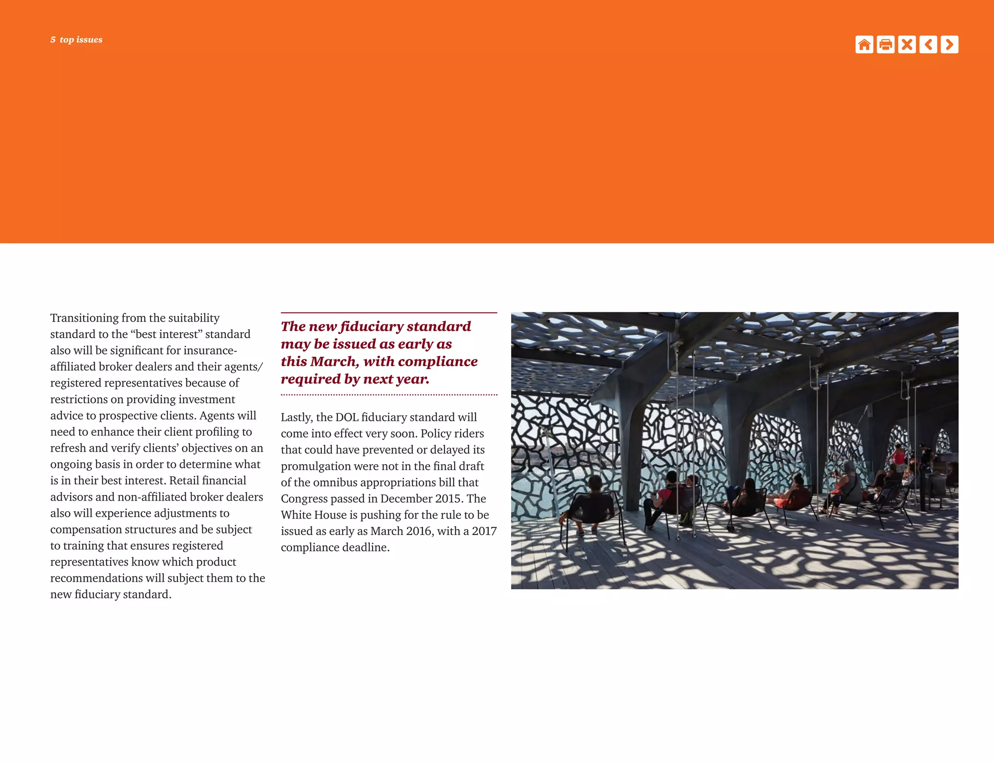 5 top issues
Transitioning from the suitability
standard to the “best interest” standard
also will be significant for insurance-
affiliated broker dealers and their agents/
registered representatives because of
restrictions on providing investment
advice to prospective clients. Agents will
need to enhance their client profiling to
refresh and verify clients’ objectives on an
ongoing basis in order to determine what
is in their best interest. Retail financial
advisors and non-affiliated broker dealers
also will experience adjustments to
compensation structures and be subject
to training that ensures registered
representatives know which product
recommendations will subject them to the
new fiduciary standard.
The new fiduciary standard
may be issued as early as
this March, with compliance
required by next year.
Lastly, the DOL fiduciary standard will
come into effect very soon. Policy riders
that could have prevented or delayed its
promulgation were not in the final draft
of the omnibus appropriations bill that
Congress passed in December 2015. The
White House is pushing for the rule to be
issued as early as March 2016, with a 2017
compliance deadline.
 