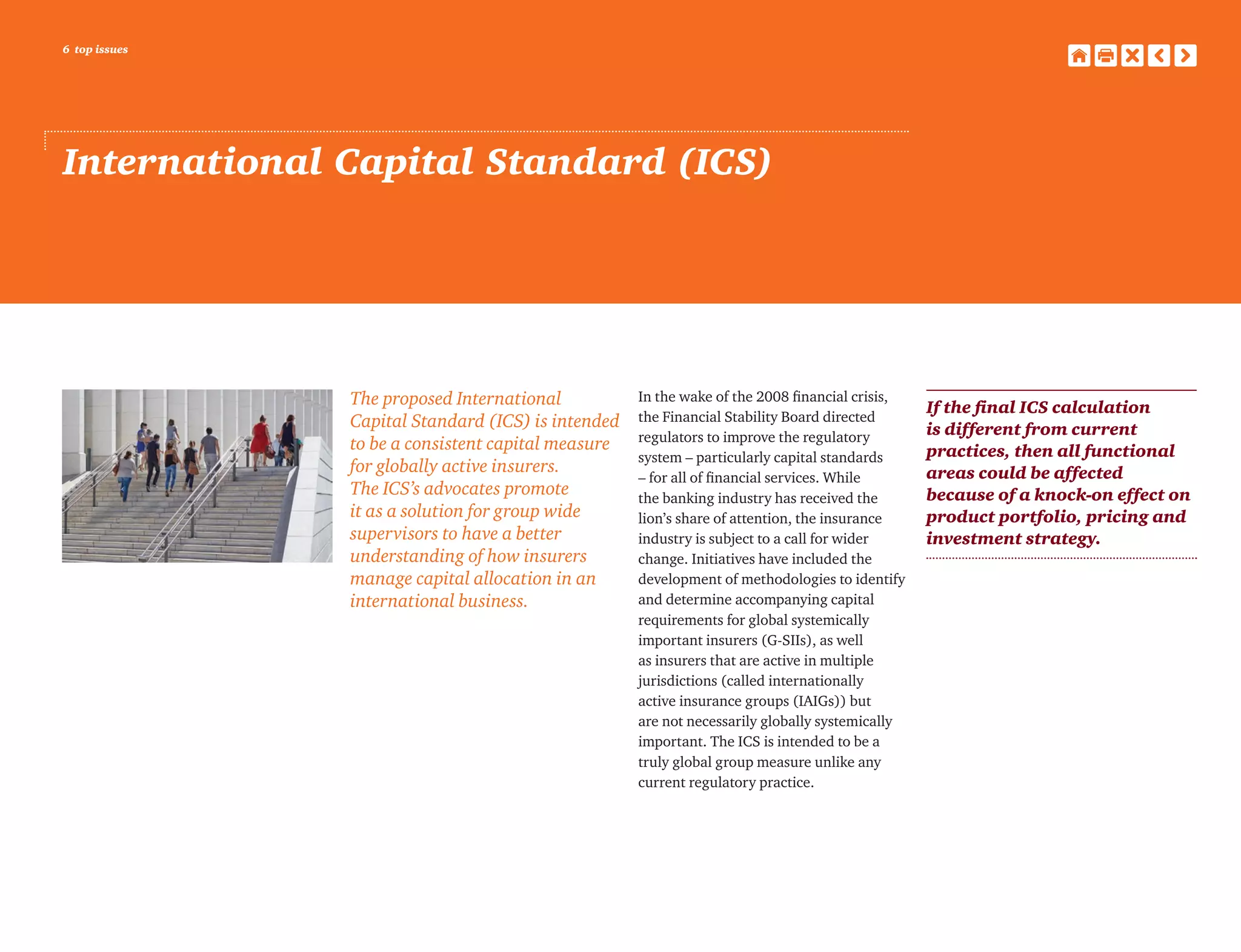 6 top issues
International Capital Standard (ICS)
The proposed International
Capital Standard (ICS) is intended
to be a consistent capital measure
for globally active insurers.
The ICS’s advocates promote
it as a solution for group wide
supervisors to have a better
understanding of how insurers
manage capital allocation in an
international business.
In the wake of the 2008 financial crisis,
the Financial Stability Board directed
regulators to improve the regulatory
system – particularly capital standards
– for all of financial services. While
the banking industry has received the
lion’s share of attention, the insurance
industry is subject to a call for wider
change. Initiatives have included the
development of methodologies to identify
and determine accompanying capital
requirements for global systemically
important insurers (G-SIIs), as well
as insurers that are active in multiple
jurisdictions (called internationally
active insurance groups (IAIGs)) but
are not necessarily globally systemically
important. The ICS is intended to be a
truly global group measure unlike any
current regulatory practice.
If the final ICS calculation
is different from current
practices, then all functional
areas could be affected
because of a knock-on effect on
product portfolio, pricing and
investment strategy.
 