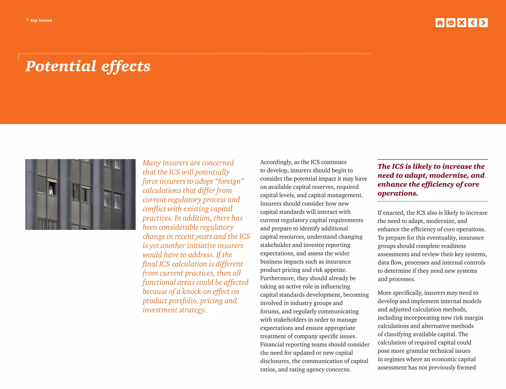 7 top issues
Potential effects
Many insurers are concerned
that the ICS will potentially
force insurers to adopt “foreign”
calculations that differ from
current regulatory process and
conflict with existing capital
practices. In addition, there has
been considerable regulatory
change in recent years and the ICS
is yet another initiative insurers
would have to address. If the
final ICS calculation is different
from current practices, then all
functional areas could be affected
because of a knock-on effect on
product portfolio, pricing and
investment strategy.
Accordingly, as the ICS continues
to develop, insurers should begin to
consider the potential impact it may have
on available capital reserves, required
capital levels, and capital management.
Insurers should consider how new
capital standards will interact with
current regulatory capital requirements
and prepare to identify additional
capital resources, understand changing
stakeholder and investor reporting
expectations, and assess the wider
business impacts such as insurance
product pricing and risk appetite.
Furthermore, they should already be
taking an active role in influencing
capital standards development, becoming
involved in industry groups and
forums, and regularly communicating
with stakeholders in order to manage
expectations and ensure appropriate
treatment of company specific issues.
Financial reporting teams should consider
the need for updated or new capital
disclosures, the communication of capital
ratios, and rating agency concerns.
The ICS is likely to increase the
need to adapt, modernize, and
enhance the efficiency of core
operations.
If enacted, the ICS also is likely to increase
the need to adapt, modernize, and
enhance the efficiency of core operations.
To prepare for this eventuality, insurance
groups should complete readiness
assessments and review their key systems,
data flow, processes and internal controls
to determine if they need new systems
and processes.
More specifically, insurers may need to
develop and implement internal models
and adjusted calculation methods,
including incorporating new risk margin
calculations and alternative methods
of classifying available capital. The
calculation of required capital could
pose more granular technical issues
in regimes where an economic capital
assessment has not previously formed
 